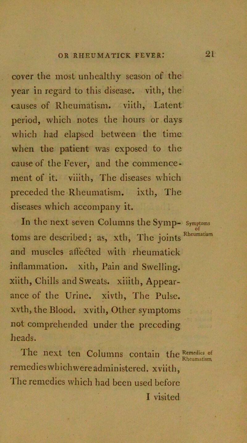 cover the most unhealthy season of the year in regard to this disease, vith, the causes of Rheumatism, viith, Latent period, which notes the hours or days which had elapsed between the time when the patient was exposed to the cause of the Fever, and the commence- ment of it. viiith, The diseases which preceded the Rheumatism. ixth, The diseases which accompany it. In the next seven Columns the Symp- Symptoms toms are described; as, xth, The joints Rheumatlsm and muscles afl’e<5ted with rheumatick inflammation, xith, Pain and Swelling, xiith, Chills and Sweats, xiiith, Appear- ance of the Urine, xivth, The Pulse, xvth, the Blood, xvith, Other symptoms not comprehended under the preceding heads. The next ten Columns contain the J**medics of Rheumatism remedies wh ich were administered. xviith, 1 he remedies which had been used before I visited