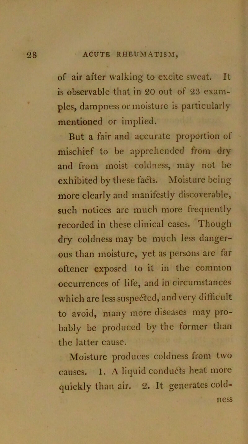 of air after walking to excite sweat. It is observable that in 20 out of 23 exam- ples, dampness or moisture is particularly mentioned or implied. But a fair and accurate proportion of mischief to be apprehended from dry and from moist coldness, may not be exhibited by these fa<5ts. Moisture being more clearly and manifestly discoverable, such notices are much more frequently recorded in these clinical cases. Though dry coldness may be much less danger- ous than moisture, yet as persons are far oftener exposed to it in the common occurrences of life, and in circumstances which are less suspected, and very difficult to avoid, many more diseases may pro- bably be produced by the former than the latter cause. Moisture produces coldness from two causes. 1. A liquid conducts heat more quickly than air. 2. It generates cold- ness