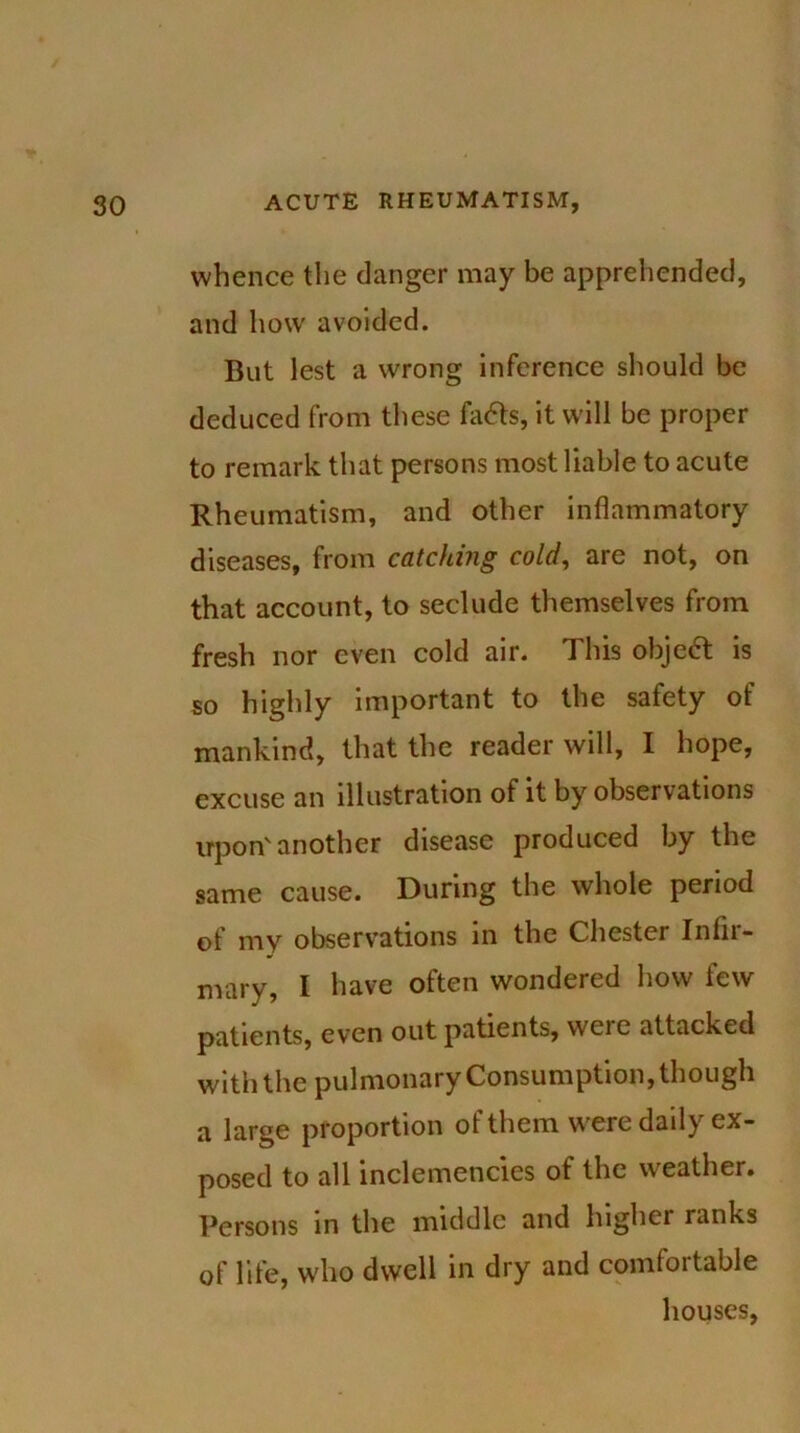 whence the danger may be apprehended, and how avoided. But lest a wrong inference should be deduced from these fa<5ts, it will be proper to remark that persons most liable to acute Rheumatism, and other inflammatory diseases, from catching cold, are not, on that account, to seclude themselves from fresh nor even cold air. This object is so highly important to the safety of mankind, that the reader will, I hope, excuse an illustration of it by observations upon'another disease produced by the same cause. During the whole period of my observations in the Chester Infir- mary, I have often wondered how tew patients, even out patients, wcic attacked with the pulmonary Consumption, though a large proportion of them w'ere daily ex- posed to all inclemencies of the weather. Persons in the middle and higher ranks of life, who dwell in dry and comfoitable houses,