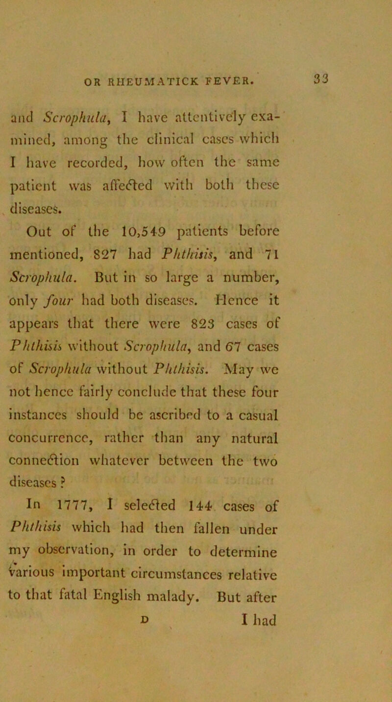 and Scrophula, I have attentively exa- mined, among the clinical cases which I have recorded, how often the same patient was affected with both these diseases. Out of the 10,5+9 patients before mentioned, 827 had Phthisis, and 71 Scrophula. But in so large a number, only four had both diseases. Hence it appears that there were 823 cases of Phthisis without Scrophula, and 67 cases of Scrophula without Phthisis. May we not hence fairly conclude that these four instances should be ascribed to a casual concurrence, rather than any natural connexion whatever between the two diseases ? In 1777, I selected 144- cases of Phthisis which had then fallen under my observation, in order to determine various important circumstances relative to that fatal English malady. But after d I had