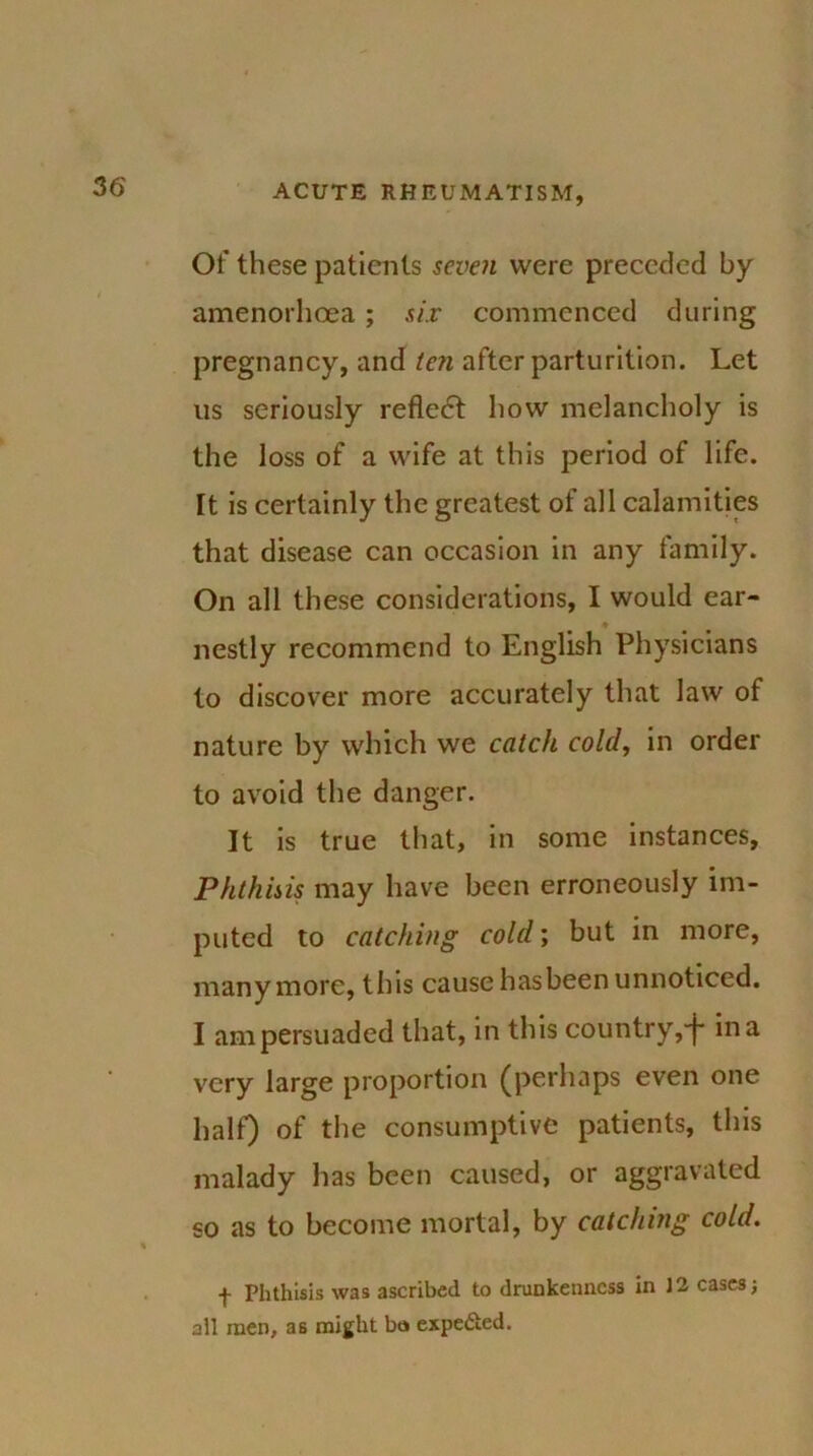 Of these patients seven were preceded by amenorlioea; six commenced during pregnancy, and ten after parturition. Let us seriously reflect how melancholy is the loss of a wife at this period of life. It is certainly the greatest of all calamities that disease can occasion in any family. On all these considerations, I would ear- nestly recommend to English Physicians to discover more accurately that law of nature by which we catch cold, in order to avoid the danger. It is true that, in some instances, Phthisis may have been erroneously im- puted to catching cold; but in more, many more, this cause has been unnoticed. I am persuaded that, in this country,+ in a very large proportion (perhaps even one half) of the consumptive patients, this malady has been caused, or aggravated so as to become mortal, by catching cold. + Phthisis was ascribed to drunkenness in 12 cases; all men, as might bo expected.