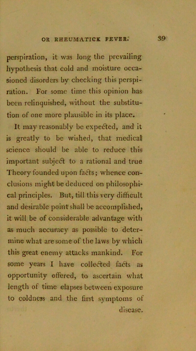 perspiration, it was long the prevailing hypothesis that cold and moisture occa- sioned disorders by checking this perspi- ration. For some time this opinion has been relinquished, without the substitu- tion of one more plausible in its place. It may reasonably be expected, and it is greatly to be wished, that medical science should be able to reduce this important subje<5t to a rational and true Theory founded upon fa<5ts; whence con- clusions might be deduced on philosophi- cal principles. But, till this very difficult and desirable point shall be accomplished, it will be of considerable advantage with as much accuracy as possible to deter- mine what are some of the laws by which this great enemy attacks mankind. For some years I have collected fadts as opportunity offered, to ascertain what length of time elapses between exposure to coldness and the first symptoms of disease.