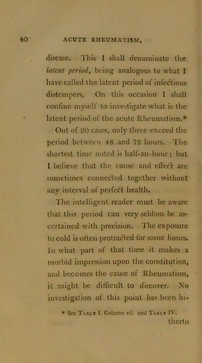 disease. This I shall denominate the latent- period, being analogous to what I have called the latent period of infectious distempers. On this occasion I shall confine myself to investigate what is the latent period of the acute Rheumatism.* Out of 20 cases, only three exceed the period between 48 and 72 hours. The shortest time noted is half-an-hour; but I believe that the cause and effect are sometimes connected together without any interval of perfect health. The intelligent reader must be aware that this period can very seldom be as- certained with precision. The exposure to cold is often protracted for some hours. In what part of that time it makes a morbid impression upon the constitution, and becomes the cause of Rheumatism, it might be difficult to discover. No investigation of this point has been hi- * See Tabj,e I. Column vii. and Table IV. therto