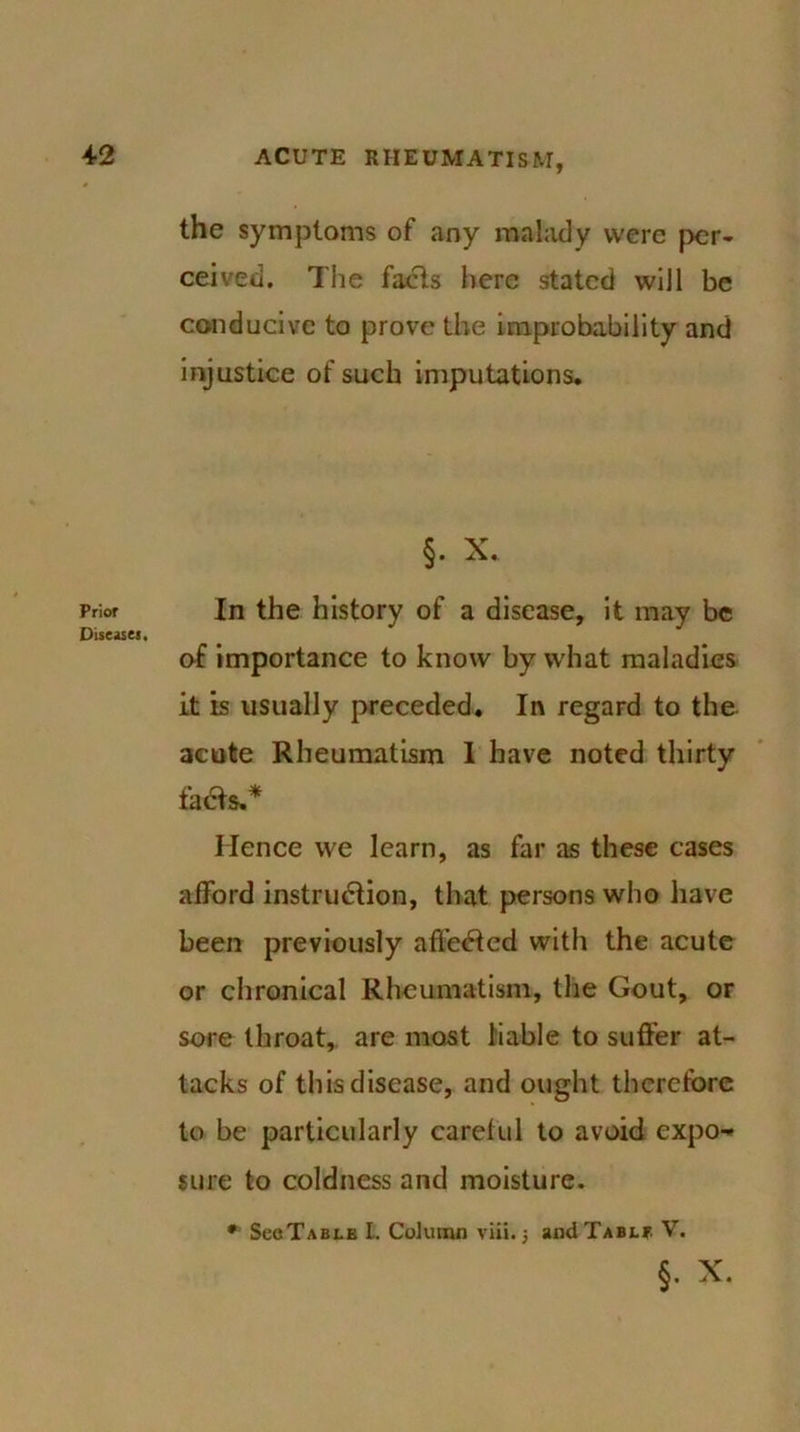 Prior Diseas«. the symptoms of any malady were per- ceived. The facts here stated will be conducive to prove the improbability and injustice of such imputations. §. X. In the history of a disease, it may be of importance to know by what maladies it is usually preceded. In regard to the acute Rheumatism 1 have noted thirty faCts.* Hence we learn, as far as these cases afford instruction, that persons who have been previously affeCted with the acute or chronical Rheumatism, the Gout, or sore throat, are most liable to suffer at- tacks of this disease, and ought therefore to be particularly careful to avoid expo-* sure to coldness and moisture. • SecTABLB l. Column viii.5 andTABLP. V. §. X.