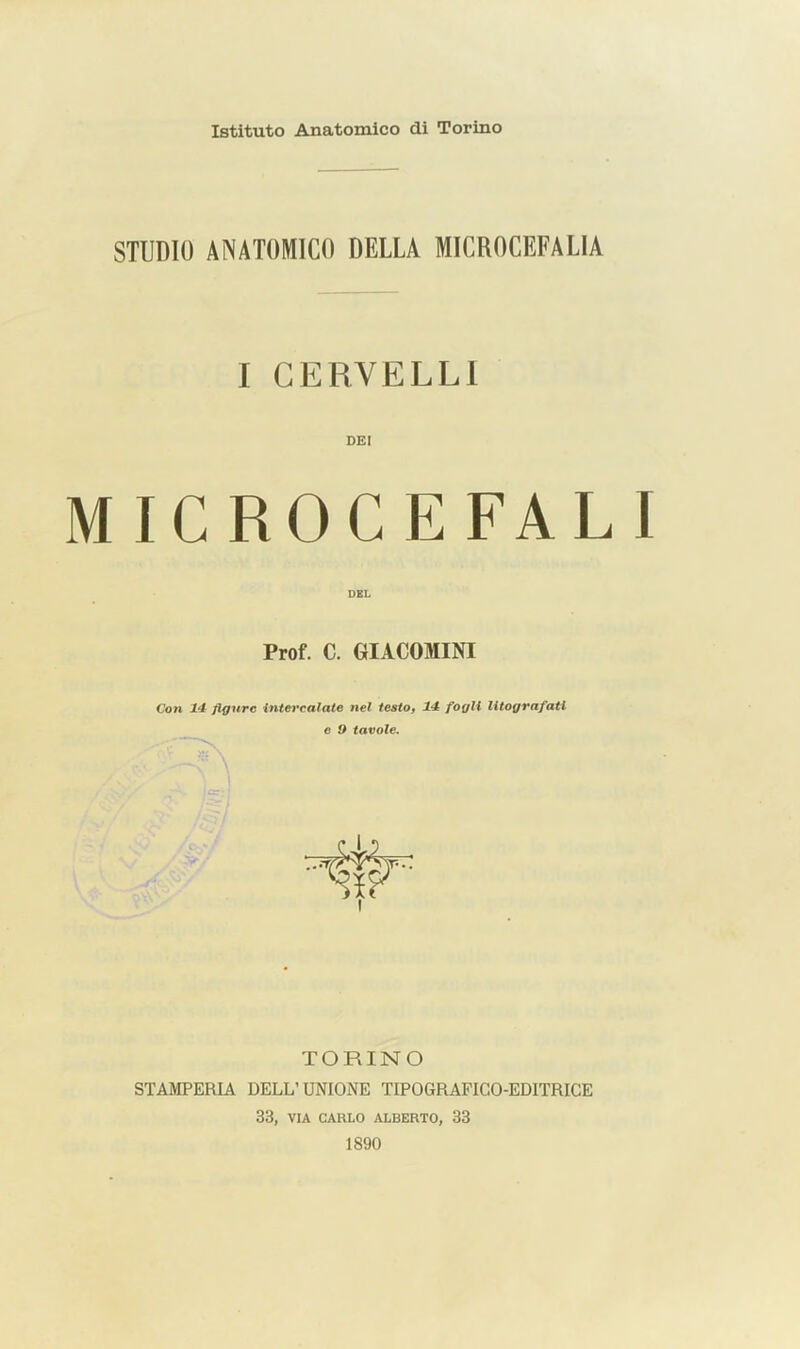 Istituto Anatomico di Torino STUDIO ANATOMICO DELLA MICROCEFALIA I GERVELLl DKI MICROCEFALI Prof. C. GIACOMINI 1 Con 14 figure inte%*calate nel testo, 14 fogli litografati e 9 tavole. TORINO STAMPERIA DELL’UNIONE TIPOGRAFICO-EDITRICE 33, VIA CARLO ALBERTO, 33 1890