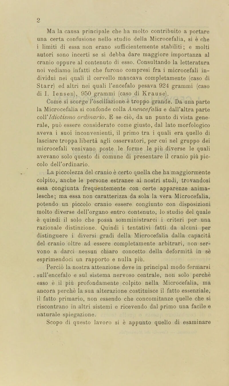 Ma la causa principale che lia molto contribuito a portare una certa confiisione nello studio della Microcefalia, si e che i limiti di essa non erano sufficientemente stabiliti; e molti autori sono incerti se si debba dare maggiore importanza al cranio oppure al contenuto di esso. Consultando la letteratura noi vediamo infatti che furono compresi fra i microcefali in- dividui nei quali il cervello mancava completamente (caso di Starr) ed altri nei quali I’encefalo pesava 924 grainini (caso di 1. lensen), 950 grammi (caso di Krause). Come si scorge I’oscillazione e troppo grande. Da una parte la Microcefalia si confonde colla Anencefalia e dall’altra parte coWIdiotismo ordinario. E se cio, da un punto di vista gene- rale, puo essere considerate come giusto, dal lato morfologico aveva i suoi inconvenienti, il prime tra i quali era quello di lasciare troppa liberta agli osservatori, per cui nei gruppo dei microcefali venivano poste le forme le piii diverse le quali avevano solo questo di comune di presentare il cranio piu pic- colo dell’ordinario. La piccolezza del cranio e certo quella che ha maggiormente colpito, anche le persone estranee ai nostri studi, trovandosi essa congiunta frequentemente con certe apparenze anima- lesche; ma essa non caratterizza da sola la vera Microcefalia, potendo un piccolo cranio essere congiunto con disposizioni molto diverse dell’organo entro contenuto, lo studio del quale e quindi il solo che possa somministrarci i criteri per una razionale distinzione. Quindi i tentativi fatti da alcuni per distinguere i diversi gradi della Microcefalia dalla capacita del cranio oltre ad essere completamente arbitrari, non ser- vono a darci nessun chiaro concetto della deformita in se esprimendoci un rapporto e nulla piu. Percio la nostra attenzione deve in principal modo fermarsi sull’encefalo e sul sistema nervoso centrale, non solo perche esso e il piii profondamente colpito nella Microcefalia, ma aucora perche la sua alterazione costituisce il fatto essenziale, il fatto primario, non essendo che concomitanze quelle che si riscontrano in altri sistemi e ricevendo dal prime una facile e naturale spiegazione. Scope di questo lavoro si e appunto quello di esaminare