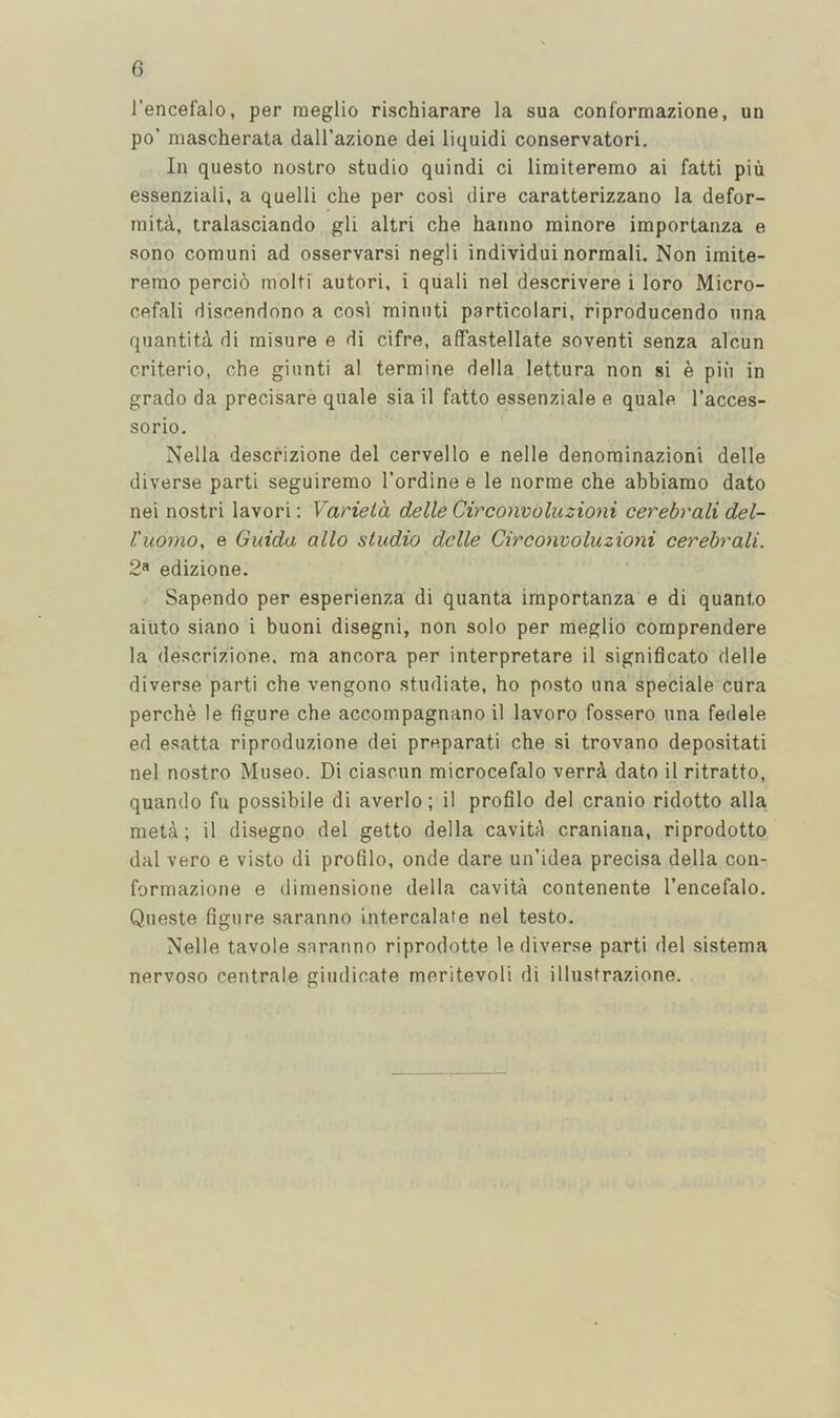 C) I’encefalo, per meglio rischiarare la sua conformazione, un po’ niascherata dall’azione dei liquid! conservatori. In questo nostro studio quindi ci limiteremo ai fatti pin essenziali, a quelli che per cosi dire caratterizzano la defor- niitd, tralasciando gli altri che harino minore importanza e sono comuni ad osservarsi negli individui normal!. Non imite- remo perci6 molti autori, i quali nel descrivere i loro Micro- cefali Hiscendono a cosl minuti particolari, riproducendo una quantit.d di misure e di cifre, afTastellate soventi senza alcun criterio, che giunti al termine della lettura non si e piii in grado da precisare quale sia il fatto essenziale e quale I’acces- sorio. Nella descrizione del cervello e nelle denominazioni delle diverse parti seguirerao I’ordine e le norme che abbiarao dato nei nostri lavori: Variela delle Circonvoluzioni cerebrali del- I'liomo, e Guida alio studio delle Circonvoluzioni cerebrali. 2« edizione. Sapendo per esperienza di quanta importanza e di quanto aiuto siano i buoni disegni, non solo per meglio comprendere la descrizione, ma ancora per interpretare il signiflcato delle diverse parti che vengono studiate, ho posto una speciale cura perche le figure che accompagnano il lavoro fossero una fedele ed esatta riproduzione dei preparati che si trovano depositati nel nostro Museo. Di ciascun microcefalo verrd dato il ritratto, quando fu possibile di averlo; il profilo del cranio ridotto alia meta; il disegno del getto della cavitA craniana, riprodotto dal vero e visto di profilo, onde dare un’idea precisa della con- formazione e (limensione della cavita contenente I’encefalo. Queste figure saranno intercalate nel testo. Nelle tavole saranno riprodotte le diverse parti del sistema nervoso centrale giudicate meritevoli di illustrazione.