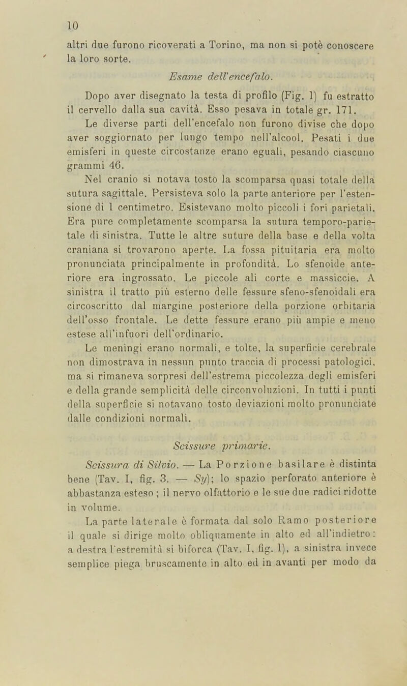 altri flue furono ricoverati a Torino, ma non si pote conoscere ' la loro sorte. Esame dell'encefalo. Dopo aver disegnato la testa di profilo (Fig, 1) fu estratto il cervello dalla sua caviti. Esso pesava in totale gr. 171, Le diverse parti dell’encefalo non furono divise che dopo aver soggiornato per lungo tempo nell’alcool, Pesati i due ernisferi in queste circostanze erano eguali, pesando ciascuno grammi 46, Nel cranio si notava losto la scomparsa quasi totale della sutura sagittale, Persisteva solo la parte anteriore per I’esten- sione di 1 centimetre. Esistevano molto piccoli i fori parietali. Era pure completamente scomparsa la sutura temporo-parie- tale di sinistra. Tutte le altre suture della base e della volta craniana si trovarono aperte. La fossa pituitaria era molto pronunciata principalmente in profonditA. Lo sfenoide ante- riore era ingrossato. Le piccole ali corte e massiccie, A sinistra il tratto piu esterno delle fessure sfeno-sfenoidali era circoscritto dal margine posteriore della porzione orbitaria dell’osso frontale. Le dette fessure erano piii ample e meiio estese all’infuori dell'ordinario, Le meningi erano normal!, e tolte, la superficie cerebrale non dimostrava in nessun punto traccia di process! patologici. ma si rimaneva sorpresi dell’estrema piccolezza degli ernisferi e della grande semplicita delle circonvolnzioni. In tutti i punti della superficie si notavano tosto deviazioni molto pronunciate dalle condizioni normal!, Scissure primarie. Scissura di Silvio. — La Porzione basilare e distinta bene (Tav, I, fig, 3. — Sy); lo spazio perforato anteriore e abbastanza esteso ; il nervo olfattorio e le sue due radici ridof te in volume. La parte laterale e formata dal solo Ramo posteriore il quale si dirige molto obliquamente in alto ed all’indietro: a destra I'estremita si biforca (Tav. I, fig. 1). a sinistra invece semplice piega briiscamente in alto ed in avanti per modo da