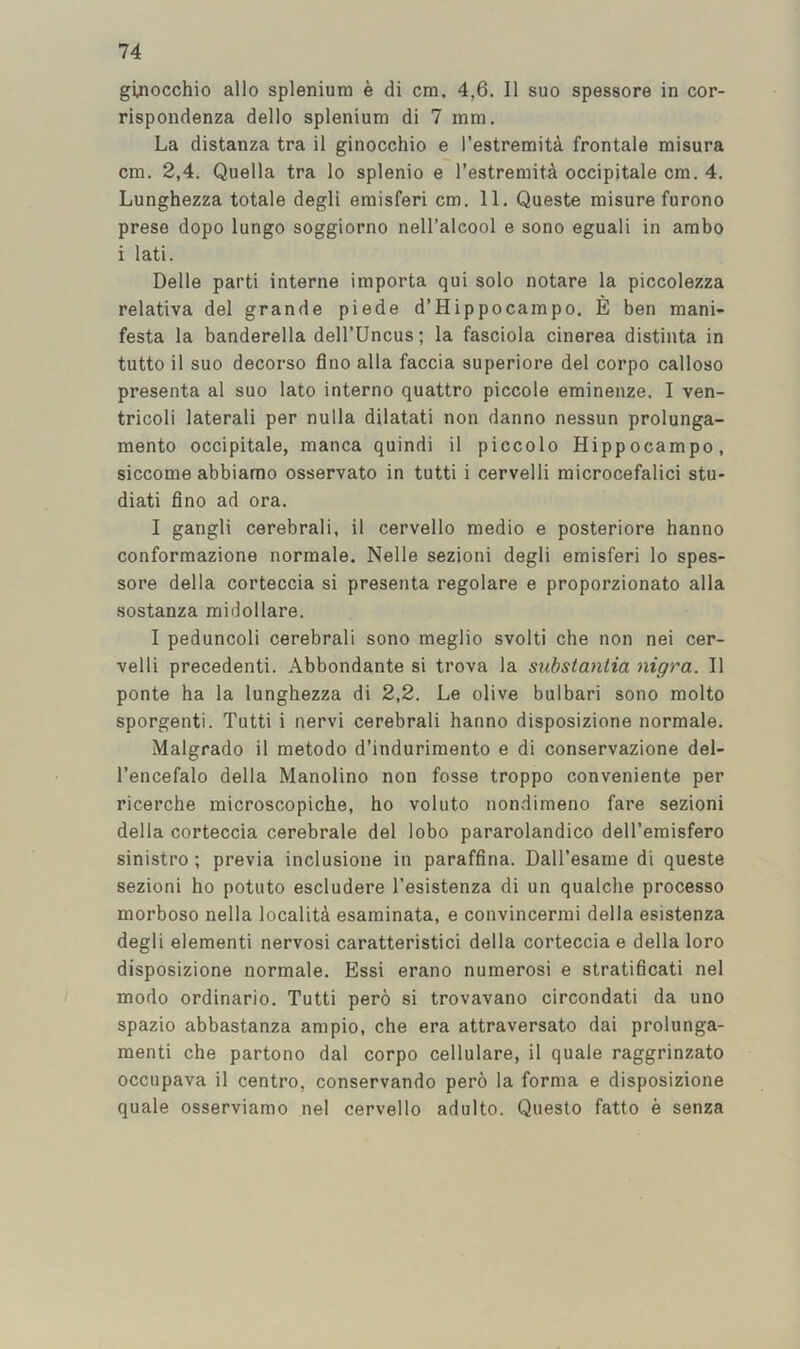 ginocchio alio spleniutn e di era. 4,6. 11 suo spessore in cor- rispondenza dello spleniura di 7 rara. La distanza tra il ginocchio e I’estreraitA frontale raisura era. 2,4. Quella tra lo splenic e I’estreraitA oeeipitale era. 4. Lunghezza totale degli eraisferi era. 11. Queste raisure furono prese dopo lungo soggiorno nell’aleool e sono eguali in arabo i lati. Delle parti interne iraporta qui solo notare la pieeolezza relativa del grande piede d’Hippoearapo. E ben raani- festa la banderella dell’Uncus; la fasciola cinerea distinta in tutto il suo decorso flno alia faccia superiore del corpo calloso presenta al suo lato interne quattro piccole erainenze. 1 ven- tricoli laterali per nulla dilatati non danno nessun prolunga- mento oeeipitale, raanca quindi il piccolo Hippocarapo, siccorae abbiamo osservato in tutti i cervelli raicrocefalici stu- diati fine ad ora. 1 gangli cerebrali, il cervello raedio e posteriore hanno conforraazione norraale. Nelle sezioni degli eraisferi lo spes- sore della corteccia si presenta regolare e proporzionato alia sostanza raidollare. I peduncoli cerebrali sono raeglio svolti che non nei cer- •velli precedent!. Abbondante si trova la substantia nigra. 11 ponte ha la lunghezza di 2,2. Le olive bulbari sono raolto sporgenti. Tutti i nervi cerebrali hanno disposizione norraale. Malgrado il raetodo d’induriraento e di conservazione del- I’encefalo della Manolino non fosse troppo conveniente per ricerche raicroscopiche, ho voluto nondiraeno fare sezioni della corteccia cerebrale del lobo pararolandico dell’eraisfero sinistro; previa inclusione in paraffina. Dall’esarae di queste sezioni ho potuto escludere I’esistenza di un qualche processo raorboso nella localita esarainata, e convincerrai della esistenza degli eleraenti nervosi caratteristici della corteccia e della loro disposizione norraale. Essi erano nuraerosi e stratificati nel raodo ordinario. Tutti pero si trovavano circondati da uno spazio abbastanza arapio, che era attraversato dai prolunga- menti che partono dal corpo cellulare, il quale raggrinzato occupava il centre, conservando pero la forma e disposizione quale osserviamo nel cervello adulto. Questo fatto e senza