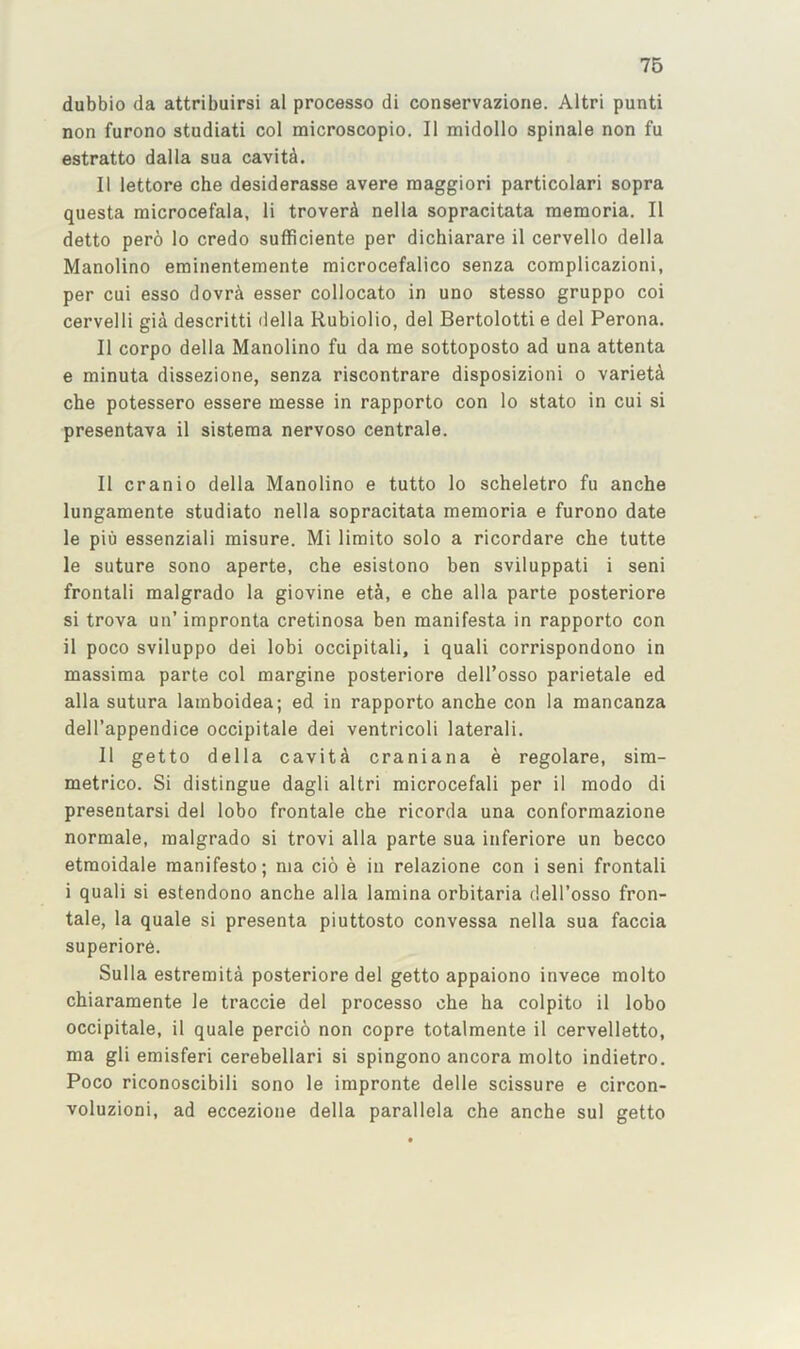 dubbio da attribuirsi al process© di conservazione. Altri punti non furono studiati col microscopio. II midollo spinale non fu estratto dalla sua cavitd. II lettore che desiderasse avere maggiori particolari sopra questa microcefala, li troverd nella sopracitata memoria. II detto pero lo credo sufficiente per dichiarare il cervello della Manolino eminentemente microcefalico senza complicazioni, per cui esso dovr^ esser collocato in uno stesso gruppo coi cervelli gia descritti della Rubiolio, del Bertolotti e del Perona. II corpo della Manolino fu da me sottoposto ad una attenta e minuta dissezione, senza riscontrare disposizioni o variety che potessero essere messe in rapporto con lo stato in cui si presentava il sisteraa nervoso centrale. II cranio della Manolino e tutto lo scheletro fu anche lungamente studiato nella sopracitata memoria e furono date le piu essenziali misure. Mi limit© solo a ricordare che tutte le suture sono aperte, che esistono ben sviluppati i seni frontal! malgrado la giovine eta, e che alia parte posteriore si trova un’impronta cretinosa ben manifesta in rapporto con il poco sviluppo dei lobi occipitali, i quali corrispondono in massima parte col margine posteriore delTosso parietale ed alia sutura lamboidea; ed in rapporto anche con la mancanza dell’appendice occipitale dei ventricoli lateral!. 11 getto della cavita craniana e regolare, sim- metrico. Si distingue dagli altri microcefali per il modo di presentarsi del lobo frontale che ricorda una conformazione normale, malgrado si trovi alia parte sua inferiore un becco etmoidale manifesto; ma cio e in relazione con i seni frontal! i quali si estendono anche alia lamina orbitaria dell’osso fron- tale, la quale si presenta piuttosto convessa nella sua faccia superior6. Sulla estremita posteriore del getto appaiono invece molto chiaramente le traccie del process© che ha colpito il lobo occipitale, il quale perci6 non copre totalmente il cervelletto, ma gli emisferi cerebellar! si spingono ancora molto indietro. Poco riconoscibili sono le impronte delle scissure e circon- voluzioni, ad eccezione della parallola che anche sul getto