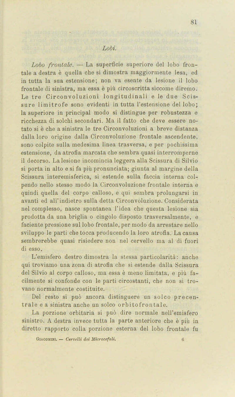 Lobi. Lobo frontale. — La superflcie superiore del lobo fron- tale a destra e quella che si dimostra raaggiormente lesa, ed in tutta la sua estensione; non va esente da lesione il lobo frontale di sinistra, ma essa e pin circoscritta siccome diremo. Le tre Circonvoluzioni longitudinali e le due Scis- sure limitrofe sono evidenti in tutta I’estensione del lobo; la superiore in principal modo si distingue per robustezza e ricchezza di solchi secondari. Ma il fatto che deve essere no- tato si e che a sinistra le tre Circonvoluzioni a breve distanza dalla loro origine dalla Circonvoluzione frontale ascendente, sono colpite sulla medesima linea trasversa, e per pochissima estensione, da atrofia marcata che sembra quasi interromperne il decorso. La lesione incomincia leggera alia Scissura di Silvio si porta in alto e si fa piii pronunciata; giunta al margine della Scissura interemisferica, si estende sulla faccia interna col- pendo nello stesso modo la Circonvoluzione frontale interna e quindi quella del corpo calloso, e qui sembra prolungarsi in avanti ed all’indietro sulla detta Circonvoluzione. Considerata nel complesso, nasce spontanea I’idea che questa lesione sia prodotta da una briglia o cingolo disposto trasversalmente, e faciente pressione sul lobo frontale, per modo da arrestare nello sviluppo le parti chetocca producendo la loro atrofia. La causa sembrerebbe quasi risiedere non nel cervello ma al di fuori di esso. L’emisfero destro dimostra la stessa particolarita: anche qui troviamo una zona di atrofia che si estende dalla Scissura del Silvio al corpo calloso, ma essa e meno limitata, e piii fa- cilmente si confonde con le parti circostanti, che non si tro- vano normalmente costituite. Del resto si puo ancora distinguere un solco precen- trale e a sinistra anche un solco orbitofrontale. La porzione orbitaria si puo dire normale nell’emisfero sinistro. A destra invece tutta la parte anteriore che e piii in diretto rapporto colla porzione esterna del lobo frontale fu GiACOMUti. — CervelU dei Microcefali, 6