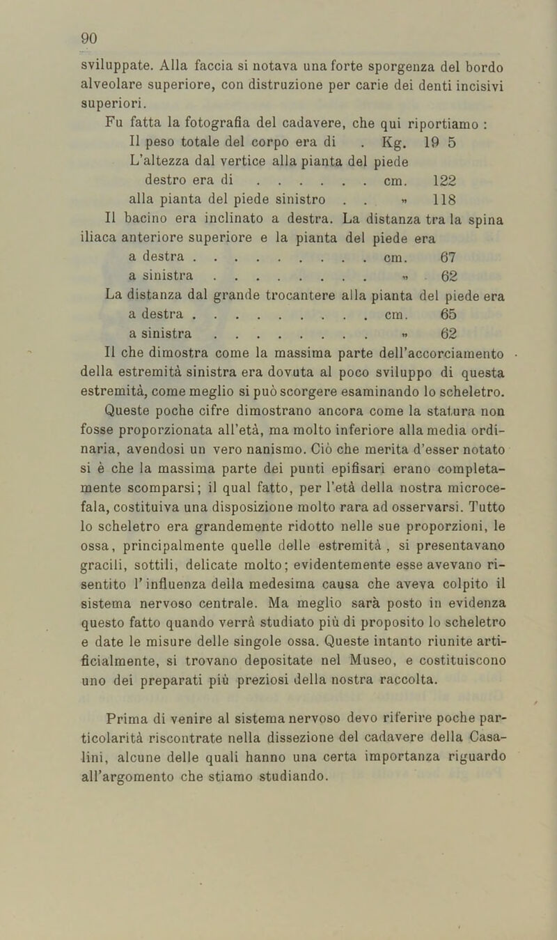 sviluppate. Alla faccia si notava una forte sporgenza del bordo alveolare superiore, con distruzione per carie dei denti incisivi superiori. Fu fatta la fotograda del cadavere, che qui riportiamo : II peso totale del corpo era di . Kg. 19 5 L’altezza dal vertice alia pianta del piede destro era di cm. 122 alia pianta del piede sinistro . . « 118 II bacino era inclinato a destra. La distanza tra la spina iliaca anteriore superiore e la pianta del piede era a destra cm. 67 a sinistra « 62 La distanza dal grande trocantere alia pianta del piede era a destra cm. 65 a sinistra .. 62 II che dimostra come la massima parte dell’accorciamento ■ della estremita sinistra era dovuta al poco sviluppo di questa estremita, come meglio si puo scorgere esaminando lo scheletro. Queste poche cifre dimostrano ancora come la statura non fosse proporzionata all’eta, ma molto inferiore alia media ordi- naria, avendosi un vero nanismo. Cio che merita d’esser notato si e che la massima parte dei punti epifisari erano completa- mente scomparsi; il qual fatto, per I’eta della nostra microce- fala, costituiva una disposizione molto rara ad osservarsi. Tutto lo scheletro era grandemente ridotto nelle sue proporzioni, le ossa, principalmente quelle delle estremita, si presentavano gracili, sottili, delicate molto; evidentemente esse avevano ri- sentito 1’ influenza della medesima causa che aveva colpito il sistema nervoso centrale. Ma meglio sara posto in evidenza questo fatto quando verra studiato piu di proposito lo scheletro e date le misure delle singole ossa. Queste intanto riunite arti- ficialmente, si trovano depositate nel Museo, e costituiscono uno dei preparati piu preziosi della nostra raccolta. Prima di venire al sistema nervoso devo riferire poche par- ticolariti riscontrate nella dissezione del cadavere della Casa- lini, alcune delle quali hanno una certa importanza riguardo all’argomento che stiamo studiando.