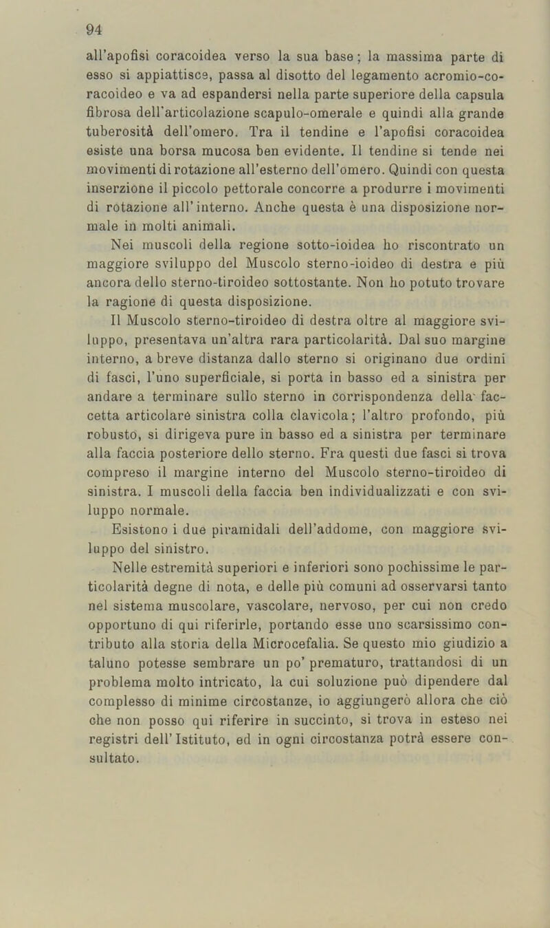 all’apofisi coracoidea verso la sua base; la raassima parte di esso si appiattisce, passa al disotto del legamento acromio-co- racoideo e va ad espandersi nella parte superiore della capsula fibrosa deH’articolazione scapulo-omerale e quindi alia grande tuberosit^i dell’omero. Tra il tendine e I’apofisi coracoidea esiste una borsa mucosa ben evidente. II tendine si tende nei movimenti di rotazione all’esterno dell’omero. Quindi con questa inserzione il piccolo pettorale concorre a produrre i movimenti di rotazione all’interno. Anche questa e una disposizione nor- male in molti aniraali. Nei muscoli della regione sotto-ioidea ho riscontrato un maggiore sviluppo del Muscolo sterno-ioideo di destra e piu ancora dello sterno-tiroideo sottostante. Non ho potuto trovare la ragione di questa disposizione. Il Muscolo sterno-tiroideo di destra oltre al maggiore svi- luppo, presentava un’altra rara particolariU. Dal suo margine interno, a breve distanza dallo sterno si originano due ordini di fasci, I’uno superficiale, si porta in basso ed a sinistra per andare a terminare sullo sterno in corrispondenza della' fac- cetta articolare sinistra colla clavicola; I’altro profondo, piu robusto, si dirigeva pure in basso ed a sinistra per terminare alia faccia posteriore dello sterno. Fra quest! due fasci si trova compreso ii margine interno del Muscolo sterno-tiroideo di sinistra. I muscoli della faccia ben individualizzati e con svi- luppo normale. Esistono i due piramidali deU’addome, con maggiore svi- luppo del sinistro. Nelle estremita superior! e inferior! sono pochissime le par- ticolarita degne di nota, e delle piu comuni ad osservarsi tanto nei sistema muscolare, vascolare, nervoso, per cui non credo opportuno di qui riferirle, portando esse uno scarsissimo con- tribute alia storia della Microcefalia. Se questo mio giudizio a taluno potesse sembrare un po’ premature, trattandosi di un problema molto intricate, la cui soluzione puo dipendere dal complesso di minirae circostanze, io aggiungero allora che cio che non posso qui riferire in succinto, si trova in esteso nei registri dell’Istituto, ed in ogni circostanza potrd essere con- sul tato.