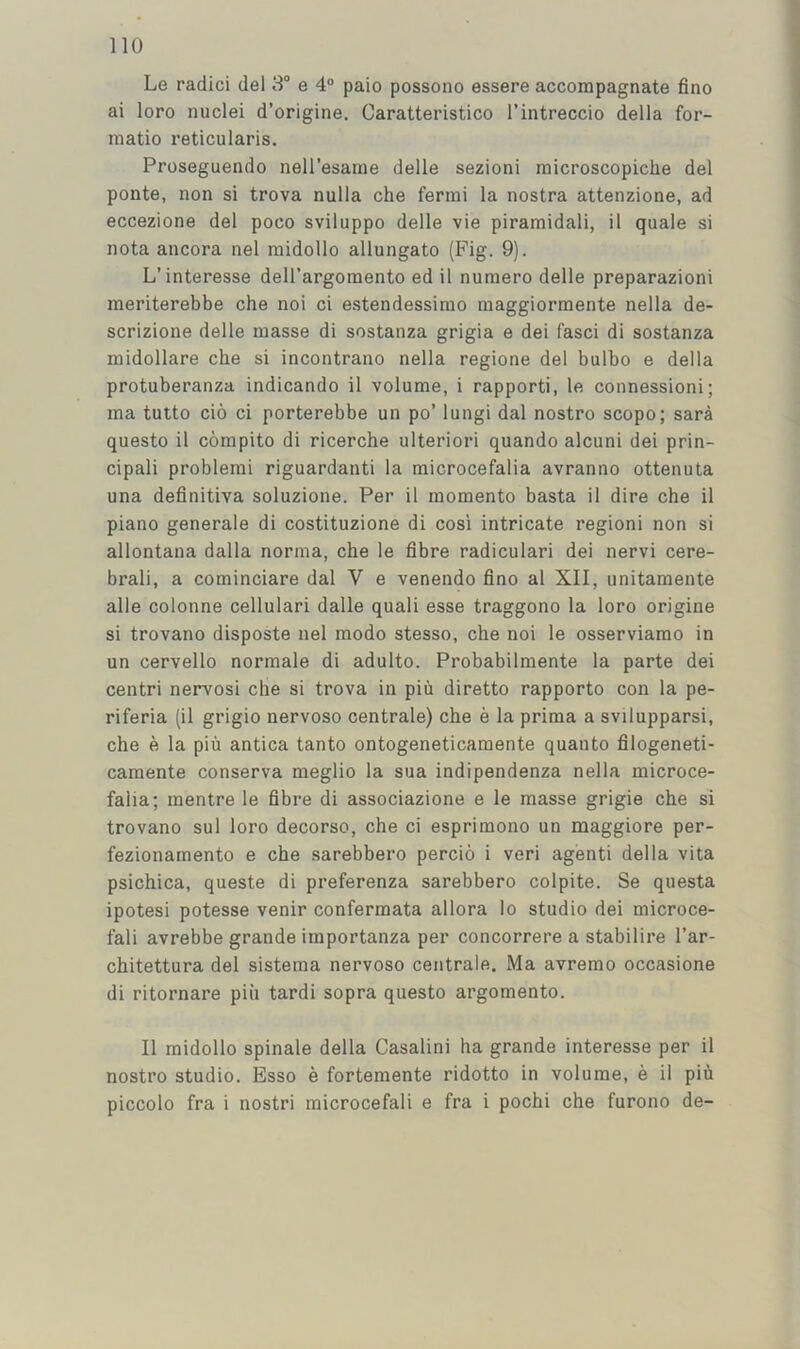 Le radici del 3“ e 4“ paio possono essere accompagnate fine ai loro nuclei d’origine. Caratteristico I’intreccio della for- matio reticularis. Proseguendo nell’esame delle sezioni inicroscopiche del ponte, non si trova nulla che fermi la nostra attenzione, ad eccezione del poco sviluppo delle vie piramidali, il quale si nota ancora nel midollo allungato (Fig. 9). L’interesse dell’argomento ed il nuniero delle preparazioni meriterebbe che noi ci estendessirao maggiormente nella de- scrizione delle masse di sostanza grigia e dei fasci di sostanza midollare che si incontrano nella regione del bulbo e della protuberanza indicando il volume, i rapporti, le connessioni; ma tutto cio ci porterebbe un po’ lungi dal nostro scopo; sara questo il compito di ricerche ulterior! quando alcuni dei prin- cipal! problem! riguardanti la microcefalia avranno ottenuta una definitiva soluzione. Per il momento basta il dire che il piano generale di costituzione di cosi intricate region! non si allontana dalla norma, che le fibre radicular! dei nervi cere- bral!, a cominciare dal V e venendo fino al XII, unitamente alle colonne cellular! dalle quali esse traggono la loro origine si trovano disposte nel modo stesso, che noi le osserviamo in un cervello normale di adulto. Probabilmente la parte dei centri nervosi che si trova in piu diretto rapporto con la pe- riferia (il grigio nervoso centrale) che e la prima a svilupparsi, che e la piu antica tanto ontogeneticamente quanto filogeneti- camente conserva meglio la sua indipendenza nella microce- falia; mentre le fibre di associazione e le masse grigie che si trovano sul loro decorso, che ci esprimono un maggiore per- fezionamento e che sarebbero percio i veri agienti della vita psichica, queste di preferenza sarebbero colpite. Se questa ipotesi potesse venir confermata allora lo studio dei microce- fali avrebbe grande importanza per concorrere a stabilire I’ar- chitettura del sistema nervoso centrale. Ma avremo occasione di ritornare pin tardi sopra questo argomento. Il midollo spinale della Casalini ha grande interesse per il nostro studio. Esso e fortemente ridotto in volume, e il piu piccolo fra i nostri microcefali e fra i pochi che furono de-