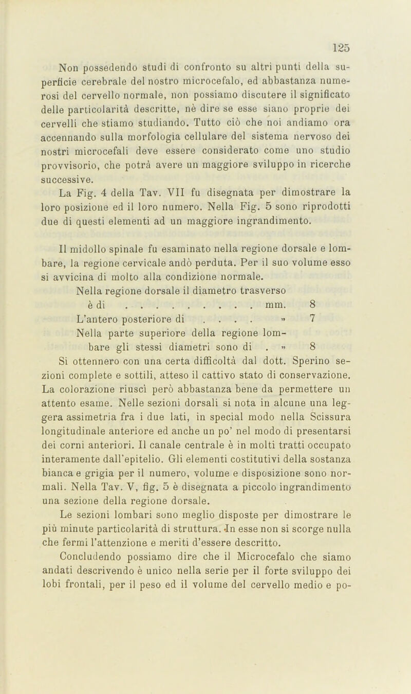 Non possedendo studi di confronto su altri punti della su- perlicie cerebrale del nostro microcefalo, ed abbastanza nume- rosi del cervello normale, non possiamo discutere il significato delle particolaritd descritte, ne dire se esse siano proprie dei cervelli che stiamo studiando. Tutto cio che noi andiamo ora accennando sulla morfologia cellulare del sistema nervoso dei nostri microcefali deve essere considerate come uno studio provvisorio, che potra avere un maggiore sviluppo in ricerche successive. La Fig. 4 della Tav. VII fu disegnata per dimostrare la loro posizione ed il loro numero. Nella Fig. 5 sono riprodotti due di questi elementi ad un maggiore ingrandimento. Il midollo spinale fu esaminato nella regione dorsale e lorn- bare, la regione cervicale ando perduta. Per il suo volume esso si avvicina di molto alia condizione normale. Nella regione dorsale il diametro trasverso e di mm. 8 L’antero posteriore di . . . . ” 7 Nella parte superiore della regione lorn- bare gli stessi diametri sono di . « 8 Si ottennero con una certa difficolta dal dott. Sperino se- zioni complete e sottili, atteso il cattivo stato di conservazione. La colorazione riusci pero abbastanza bene da permettere un attento esame. Nelle sezioni dorsali si nota in alcune una leg- gera assimetria fra i due lati, in special modo nella Scissura longitudinale anteriore ed anche un po’ nel modo di presentarsi dei corni anteriori. Il canale centrale e in molti tratti occupato interamente dall’epitelio. Gli elementi costitutivi della sostanza biancae grigia per il numero, volume e disposizione sono nor- mal!. Nella Tav. V, fig. 5 e disegnata a piccolo ingrandimento una sezione della regione dorsale. Le sezioni lombari sono meglio disposte per dimostrare le piu minute particolarita di struttura. «In esse non si scorge nulla che fermi I’attenzione e meriti d’essere descritto. Concludendo possiamo dire che il Microcefalo che siamo andati descrivendo e unico nella serie per il forte sviluppo dei lobi frontali, per il peso ed il volume del cervello medio e po-