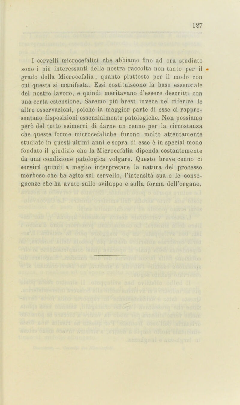 I cervelU niicrocefalici clie abbiaino fino ad ora studiato sono i piu interessanti della nostra raccolta non tanto per il • grado della Microcefalia, quanto piuttosto per il modo con cui questa si raanifesta, Essi costituiscono la base essenziale del nostro lavoro, e quindi meritavano d’essere descritti con una certa estensione. Sarerao piu brevi invece nel riferire le altre osservazioni, poiclie la maggior parte di esse ci rappre- sentano disposizioni essenzialmente patologiche. Non possiamo pero del tutto esimerci di darne un cenno per la circostanza che quests forme microcefaliche furono molto attentamente studiate in questi ultimi anni e sopra di esse e in special modo fondato il giudizio che la Microcefalia dipenda costantemente da una condizione patologica volgare. Questo breve cenno ci servira quindi a meglio interpretare la natura del processo morboso che ha agito sul cervello, I’intensita sua e le oonse- guenze che ha avuto sullo sviluppo e sulla forma dell’organo.