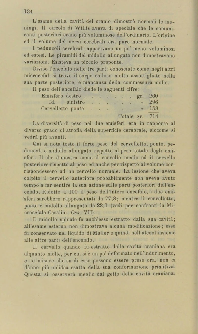 L’esarae della cavita del cranio dimostro normali le me- ningi. 11 circolo di Willis aveva di speciale che le comuni- canti posteriori erano piu voluminose dell’ordinario. L’origine ed il volume dei nervi cerebrali era pure normale. I peduncoli cerebrali apparivano un po’ meno volumiriosi ed estesi. Le piramidi del raidollo allungato non dimostravano variazioni. Esisteva un piccolo preponte. Diviso I’encefalo nelle tre parti conosciute come negli altri microcefali si trovo il corpo calloso molto assottigliato nella sua parte posteriore, e raancanza della commessura molle. II peso dell’encefalo diede le seguenti cifre: Emisfero destro gr. 260 Id. sinistro ” 296 Cervelletto ponte ” 158 Totale gr. 714 La diversita di peso nei due emisferi era in rapporto al diverse grade di atrofia della superficie cerebrale, siccome si vedra piu avanti. Qui si nota tosto il forte peso del cervelletto, ponte, pe- duncoli e raidollo allungato rispetto al peso totale degli emi- sferi. Il che dimostra come il cervello medio ed il cervello posteriore rispetto al peso ed anche per rispetto al volume cor- rispondessero ad un cervello normale. La lesione che aveva colpito il cervello anteriore probabilmente non aveva avuto tempo a far sentire la sua azione sulle parti posteriori dell'en- cefalo. Ridotto a 100 il peso dell’intero encefalo, i due emi- sferi sarebbero rappresentati da 77,8; mentre il cervelletto, ponte e raidollo allungato da 22,1 (vedi per confront! la Mi- crocefala Casalini, Oss. VII). Il midollo spinale fu anch’esso estratto dalla sua cavita; all’esame esterno non diraostrava alcuna modificazione; esso fu conservato nel liquido di Muller e quindi neH’alcool insieme alle altre parti dell’encefalo. Il cervello quando fu estratto dalla cavita craniana era alquanto molle, per cui si e un po’ deforraato nell’indurimento, e le misure che su di esso possono essere prese ora, non ci danno piu un’idea esatta della sua conformazione primitiva. Questa si osservera meglio dal getto della caviti craniana.