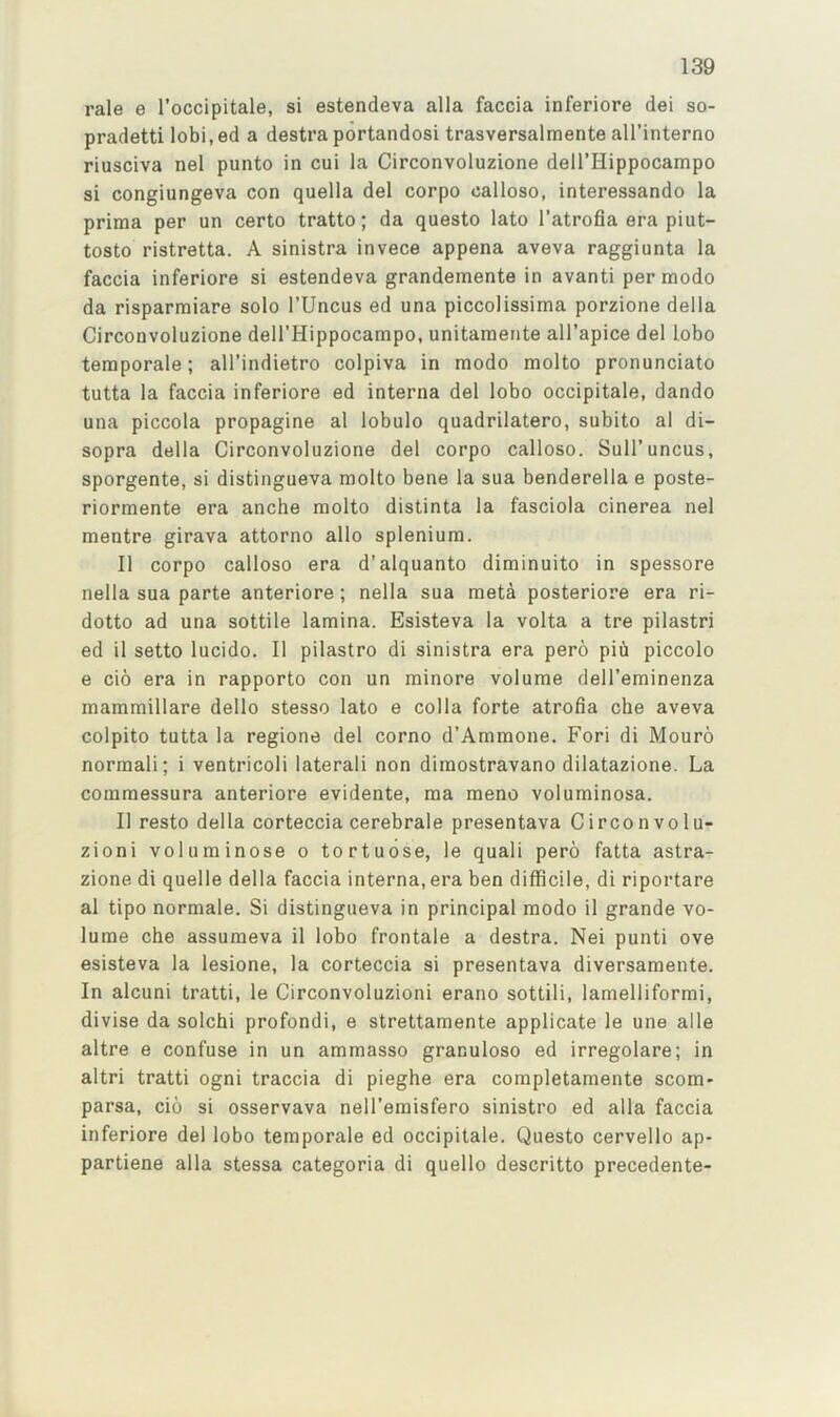 rale e I’occipitale, si estendeva alia faccia inferiore dei so- pradetti lobi.ed a destra portandosi trasversalmente all’interno riusciva nel punto in cui la Circonvoluzione deU’Hippocampo si congiungeva con quella del corpo calloso, interessando la prima per un certo tratto; da questo lato I’atrofia era piut- tosto ristretta. A sinistra invece appena aveva raggiunta la faccia inferiore si estendeva grandemente in avanti per modo da risparmiare solo I’Uncus ed una piccolissima porzione della Circonvoluzione deH’Hippocampo, unitaraeiite all’apice del lobo teraporale; all’indietro colpiva in modo molto pronunciato tutta la faccia inferiore ed interna del lobo occipitale, dando una piccola propagine al lobulo quadrilatero, subito al di- sopra della Circonvoluzione del corpo calloso. Sull'uncus, sporgente, si distingueva molto bene la sua benderella e poste- riormente era anche molto distinta la fasciola cinerea nel mentre girava attorno alio splenium. II corpo calloso era d’alquanto diminuito in spessore nella sua parte anteriore; nella sua meta posteriore era ri- dotto ad una sottile lamina. Esisteva la volta a tre pilastri ed il setto lucido. II pilastro di sinistra era pero pid piccolo e cio era in rapporto con un minore volume dell’eminenza mammillare dello stesso lato e colla forte atrofia che aveva colpito tutta la regione del corno d’Ammone. Fori di Mouro normali; i ventricoli laterali non dimostravano dilatazione. La commessura anteriore evidente, ma meno voluminosa. II resto della corteccia cerebrale presentava Circonvolu- zioni voluminose o tortuose, le quali pero fatta astra- zione di quelle della faccia interna, era ben difficile, di riportare al tipo normale. Si distingueva in principal modo il grande vo- lume che assumeva il lobo frontale a destra. Nei punti ove esisteva la lesione, la corteccia si presentava diversamente. In alcuni tratti, le Circonvoluzioni erano sottili, lamelliformi, divise da solchi profondi, e strettamente applicate le une alle altre e confuse in un ammasso granuloso ed irregolare; in altri tratti ogni traccia di pieghe era completamente scom- parsa, cio si osservava nell’emisfero sinistro ed alia faccia inferiore del lobo temporale ed occipitale. Questo cervello ap- partiene alia stessa categoria di quello descritto precedente-