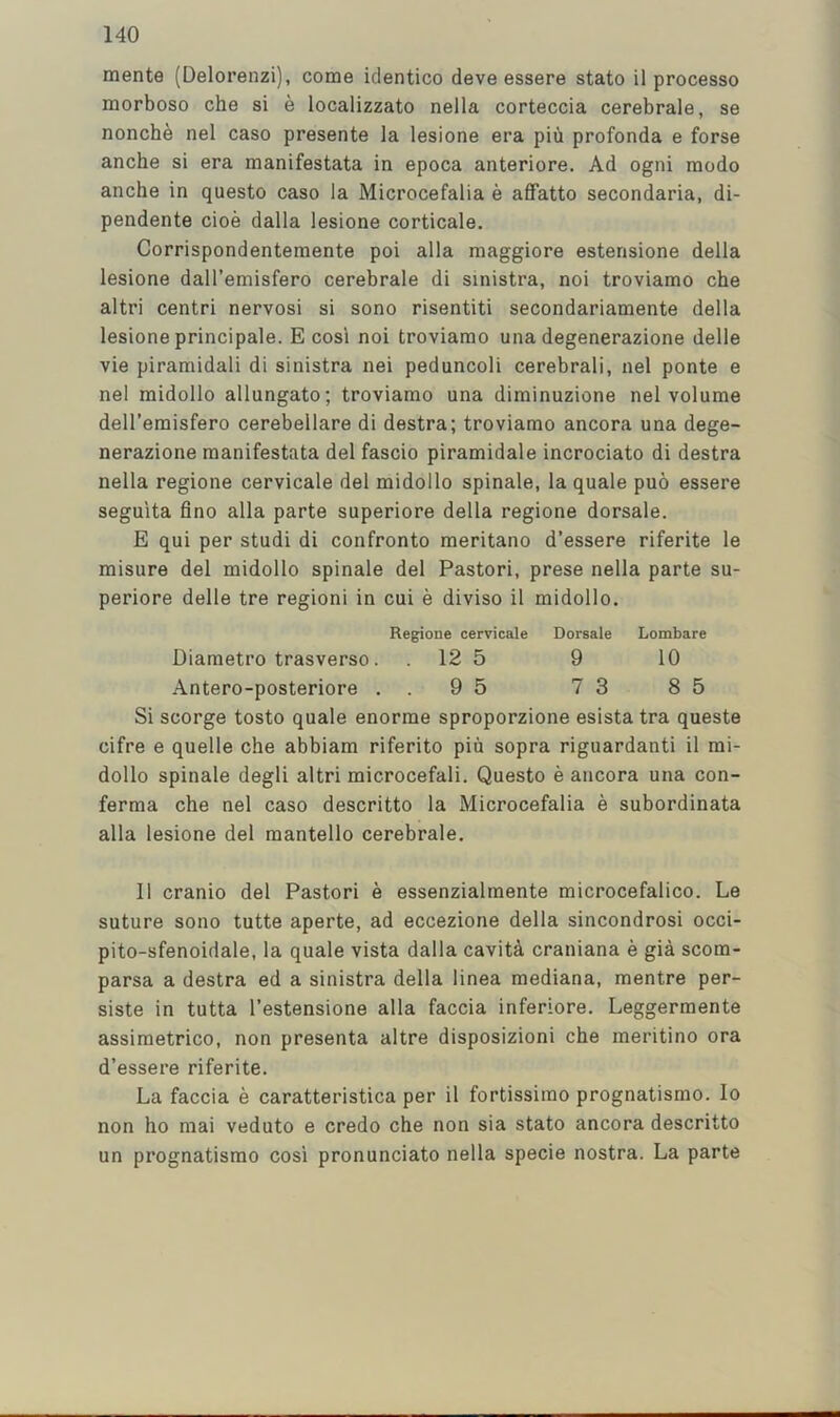 mente (Delorenzi), come identico deve essere stato il processo morboso che si e localizzato nella corteccia cerebrale, se nonche nel caso presente la lesione era piu profonda e forse anche si era manifestata in epoca anteriore. Ad ogni modo anche in questo caso la Microcefalia e affatto secondaria, di- pendente cioe dalla lesione corticale. Corrispondenteraente poi alia maggiore estensione della lesione dall’emisfero cerebrale di sinistra, noi troviamo che altri centri nervosi si sono risentiti secondariamente della lesione principale. E cosi noi troviamo una degenerazione delle vie piramidali di sinistra nei peduncoli cerebrali, nel ponte e nel midollo allungato; troviamo una diminuzione nel volume dell’emisfero cerebellare di destra; troviamo ancora una dege- nerazione manifestata del fascio piramidale incrociato di destra nella regione cervicale del midollo spinale, la quale puo essere seguita fino alia parte superiore della regione dorsale. E qui per studi di confronto meritano d’essere riferite le misure del midollo spinale del Pastori, prese nella parte su- periore delle tre region! in cui e diviso il midollo. Regione cervicale Dorsale Lombare Diametro trasverso. . 12 5 9 10 Antero-posteriore . . 9 5 7 3 8 5 Si scorge tosto quale enorme sproporzione esista tra quests cifre e quelle che abbiam riferito piu sopra riguardanti il mi- dollo spinale degli altri microcefali, Questo e ancora una con- ferma che nel caso descritto la Microcefalia e subordinata alia lesione del mantello cerebrale. 11 cranio del Pastori e essenzialmente microcefalico. Le suture sono tutte aperte, ad eccezione della sincondrosi occi- pito-sfenoidale, la quale vista dalla cavita craniana e gia scom- parsa a destra ed a sinistra della linea mediana, mentre per- sists in tutta I’estensione alia faccia inferiors. Leggermente assiraetrico, non presenta altre disposizioni che meritino ora d’essere riferite. La faccia e caratteristica per il fortissimo prognatismo. lo non ho mai veduto e credo che non sia stato ancora descritto un prognatismo cosi pronunciato nella specie nostra. La parte