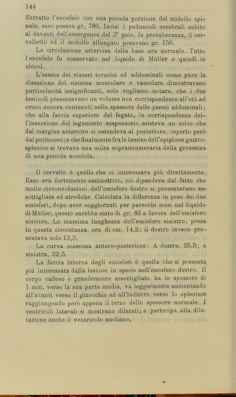 Estratto I’encefalo con una piccola porzione del midollo spi- nale, esso pesava gr. 780. Incisi i peduncoli cerebral! subito al davanti dell’emergenza del 3® paio, la protuberanza, 11 cer- velletto ed 11 midollo allungato pesavano gr. 150. La circolazione arterlosa della base era normale. Tutto I’encefalo fu conservato nel llquldo dl Muller e quindl In alcool. L’esame del vlscerl toraclci ed addomlnali come pure la dissezlone del slstema muscolare e vascolare dlmostravano partlcolarlta Inslgnlficantl, solo vogllamo notare, che 1 due testicoll presentavano un volume non corrlspondente all’eta ed erano ancora contenutl nello spessore delle paretl addomlnali; che alia faccia superlore del fegato, In corrispondenza del- rinserzlone del legamento sospensorlo eslsteva un solco che dal marglne anterlore si estendeva al posterlore, coperto pero dal peritoneo; e che finalmente fra le lamlne dell’eplploon gastro- splenico si trovava una mllza soprannumerarla della grossezza dl una piccola nocclola. II cervello e quello che cl Interessava plii dlrettamente. Esso era fortemente assimetrico, clo dlpendeva dal fatto che molte clrconvoluzionl dell’emlsfero destro si presentavano as- sottigliate ed atrofiche. Calcolata la dilferenza in peso del due emisferi, dopo aver soggiornati per parecchi mesi nel llquldo dl Muller, questo sarebbe stato dl gr. 82 a favore dell’emisfero sinistro. La massima lunghezza dell’emlsfero sinlstro, presa in questa circostanza, era di cm. 14,2; 11 destro invece pre- sentava solo 13,3. La curva massima antero-posteriore: A destra, 25,5; a sinistra, 22,5. La faccia interna degli emisferi e quella che si presenta piu interessata dalla lesione in specie nell’emisfero destro. 11 corpo calloso e grandemente assottigliato ha lo spessore di 1 mm. verso la sua parte media, va leggermente aumentando all’avanti verso 11 ginocchio ed all’indietro verso lo splenium raggiungendo pero appena 11 terzo dello spessore normale. I ventricoli lateral! si mostrano dilatati; e partecipa alia dila- tazione anche 11 ventricolo mediano.