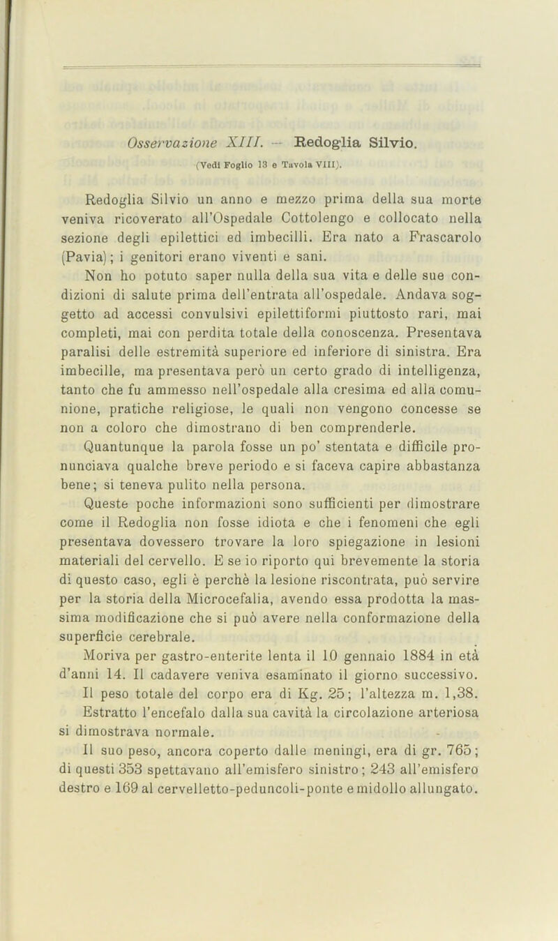 Osservazione XIII. — Redoglia Silvio. (Vodl Fogllo 13 e Tavola VIII). Redoglia Silvio un anno e mezzo prima della sua morte veniva ricoverato all’Ospedale Cottolengo e collocate nella sezione degli epilettici ed imbecilli. Era nato a Prascarolo (Pavia); i genitori erano viventi e sani. Non ho potato saper nulla della sua vita e delle sue con- dizioni di salute prima dell’entrata all’ospedale. Andava sog- getto ad access! convulsivi epilettiformi piuttosto rari, mai completi, mai con perdita totale della conoscenza. Presentava paralisi delle estremita superiore ed inferiore di sinistra. Era imbecille, ma presentava pero un certo grade di intelligenza, tanto che fu ammesso nell’ospedale alia cresima ed alia comu- nione, pratiche religiose, le quali non vengono concesse se non a coloro che dimostrano di ben comprenderle. Quantunque la parola fosse un po’ stentata e difficile pro- nunciava qualche breve periodo e si faceva capire abbastanza bene; si teneva pulito nella persona. Queste poche informazioni sono sufficient! per dimostrare come il Redoglia non fosse idiota e che i fenomeni che egli presentava dovessero trovare la loro spiegazione in lesion! material! del cervello. E se io riporto qui brevemente la storia di questo caso, egli e perche la lesione riscontrata, puo servire per la storia della Microcefalia, avendo essa prodotta la mas- sima modificazione che si pub avere nella conformazione della superficie cerebrale. Moriva per gastro-enterite lenta il 10 gennaio 1884 in eta d’anni 14. Il cadavere veniva esaminato il giorno successive. Il peso totale del corpo era di Kg. 25; I’altezza m. 1,38. Estratto I’encefalo dalla sua cavita la circolazione arteriosa si dimostrava normale. Il suo peso, ancora coperto dalle meningi, era di gr. 765; di quest! 353 spettavano all’emisfero sinistro; 243 all’emisfero destro e 169 al cervelletto-peduncoli-ponte e midollo allungato.