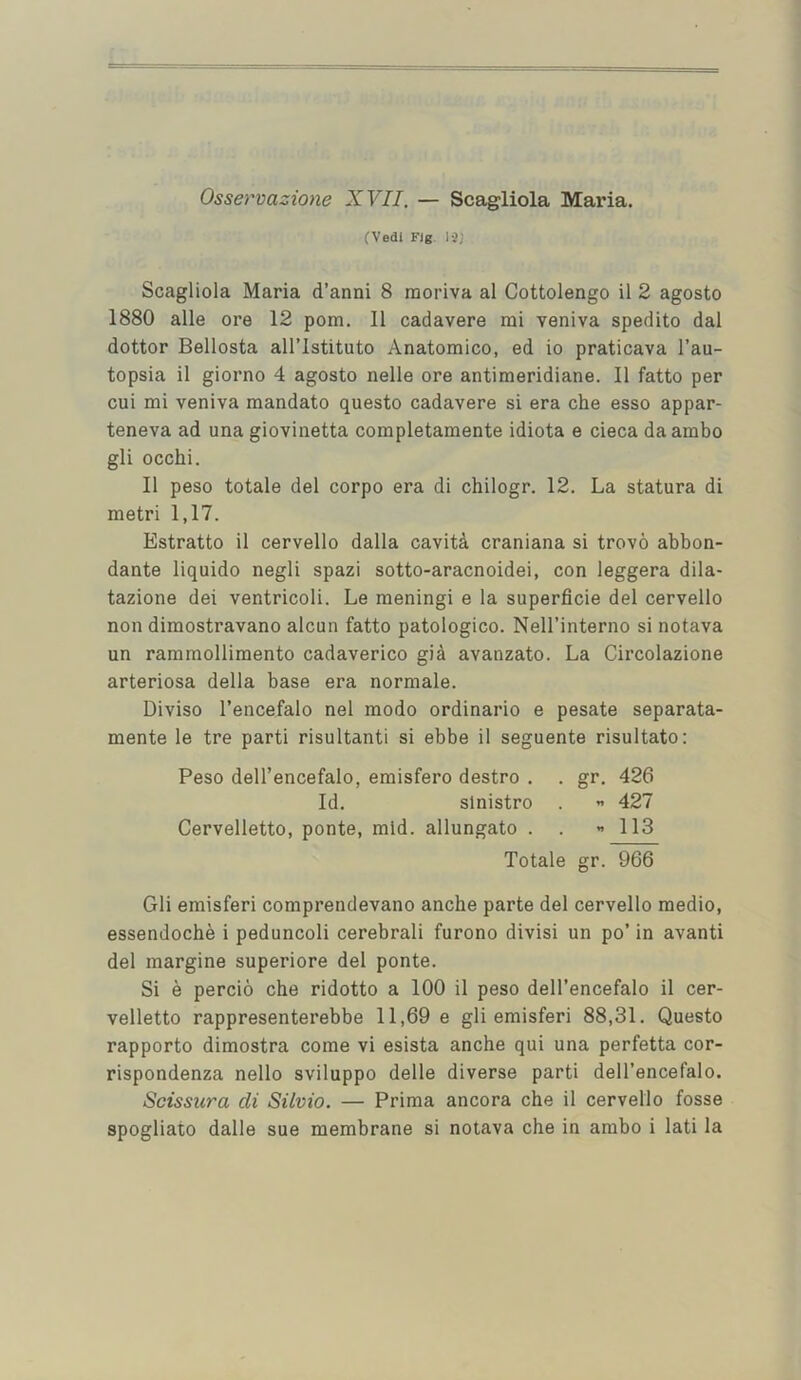 Osservazione XVII. — Scagliola Maria. (Vedi Fjg. 1-2; Scagliola Maria d’anni 8 raoriva al Cottolengo il 2 agosto 1880 alle ore 12 pom. II cadavere mi veniva spedito dal dottor Bellosta all’lstituto Anatomico, ed io praticava I’au- topsia il giorno 4 agosto nelle ore antimeridiane. II fatto per cui mi veniva mandate questo cadavere si era che esso appar- teneva ad una giovinetta completamente idiota e cieca daambo gli occhi. Il peso totale del corpo era di chilogr. 12. La statura di metri 1,17. Estratto il cervello dalla cavit^ craniana si trovo abbon- dante liquido negli spazi sotto-aracnoidei, con leggera dila- tazione dei ventricoli. Le meningi e la superficie del cervello non dimostravano alcun fatto patologico. Nell’interno si notava un rammollimento cadaverico gia avanzato. La Circolazione arteriosa della base era normale. Diviso I’encefalo nel mode ordinario e pesate separata- mente le tre parti risultanti si ebbe il seguente risultato: Peso dell’encefalo, emisfero destro . . gr. 426 Id. slnistro . ” 427 Cervelletto, ponte, mid. allungato . . 113 Totale gr. 966 Gli emisferi comprendevano anche parte del cervello medio, essendoche i peduncoli cerebrali furono divisi un po’ in avanti del margine superiore del ponte. Si e percio che ridotto a 100 il peso dell’encefalo il cer- velletto rappresenterebbe 11,69 e gli emisferi 88,31. Questo rapporto dimostra come vi esista anche qui una perfetta cor- rispondenza nello sviluppo delle diverse parti dell’encefalo. Scissura di Silvio. — Prima ancora che il cervello fosse spogliato dalle sue membrane si notava che in ambo i lati la