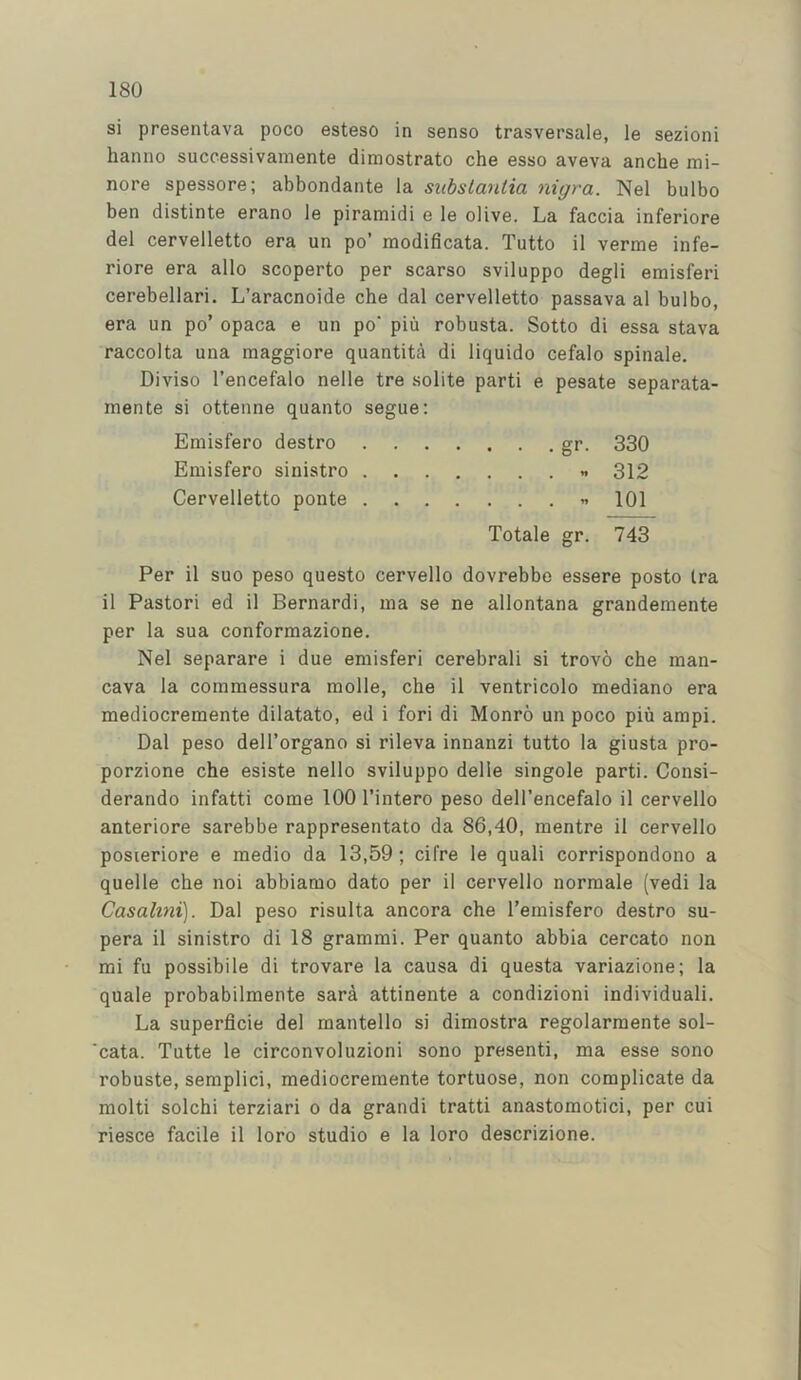 si presentava poco esteso in sense trasversale, le sezioni hanno successivamente dimostrato che esso aveva anche mi- nore spessore; abbondante la substantia nigra. Nel bulbo ben distinte erano le piramidi e le olive. La faccia inferiore del cervelletto era un po’ modificata. Tutto il verme infe- riore era alio scoperto per scarso sviluppo degli emisferi cerebellari. L’aracnoide che dal cervelletto passava al bulbo, era un po’ opaca e un po' piu robusta. Sotto di essa stava raccolta una maggiore quantita di liquido cefalo spinale. Diviso I’encefalo nelle tre solite parti e pesate separata- mente si ottenne quanto segue: Emisfero destro gr. 330 Emisfero sinistro n 312 Cervelletto ponte « 101 Totale gr. 743 Per il suo peso questo cervello dovrebbe essere posto Ira il Pastori ed il Bernard!, ma se ne allontana grandemente per la sua conforraazione. Nel separare i due emisferi cerebral! si trovo che raan- cava la commessura molle, che il ventricolo mediano era mediocremente dilatato, ed i fori di Monro un poco piu ampi. Dal peso dell’organo si rileva innanzi tutto la giusta pro- porzione che esiste nello sviluppo delle singole parti. Consi- derando infatti come 100 I’intero peso dell’encefalo il cervello anteriore sarebbe rappresentato da 86,40, mentre il cervello posieriore e medio da 13,59; cifre le quali corrispondono a quelle che noi abbiamo dato per il cervello normale (vedi la Casalmi). Dal peso risulta ancora che I’emisfero destro su- pera il sinistro di 18 grammi. Per quanto abbia cercato non mi fu possibile di trovare la causa di questa variazione; la quale probabilmente sara attinente a condizioni individual!. La superficie del mantello si dimostra regolarmente sol- 'cata. Tutte le circonvoluzioni sono present!, ma esse sono robuste, semplici, mediocremente tortuose, non complicate da molti solchi terziari o da grand! tratti anastomotic!, per cui riesce facile il loro studio e la loro descrizione.