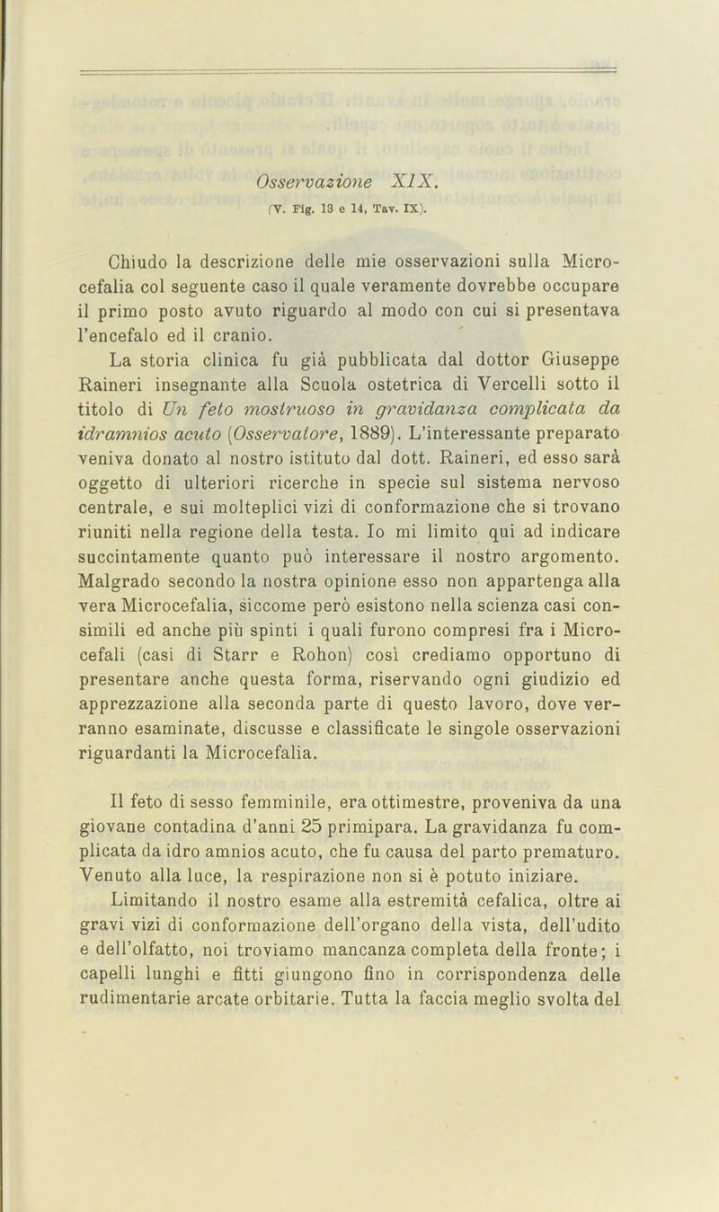 Osservazione XIX. rV. rig. 13 e 14. Tav. IX). Chiudo la descrizione delle mie osservazioni sulla Micro- cefalia col seguente caso il quale veramente dovrebbe occupare il primo posto avuto riguardo al modo con cui si presentava I’encefalo ed il cranio. La storia clinica fu gia pubblicata dal dottor Giuseppe Raineri insegnante alia Scuola ostetrica di Vercelli sotto il titolo di U7i felo mosiruoso in gravidanza complicata da idramnios acuto [Osservalore, 1889). L’interessante preparato veniva donate al nostro istituto dal dott. Raineri, ed esso sari oggetto di ulteriori ricerche in specie sul sistema nervoso centrale, e sui molteplici vizi di conformazione che si trovano riuniti nella regione della testa. lo mi limito qui ad indicare succintamente quanto puo interessare il nostro argomento. Malgrado secondo la nostra opinione esso non appartenga alia vera Microcefalia, siccome pero esistono nella scienza casi con- simili ed anche piu spinti i quali furono compresi fra i Micro- cefali (casi di Starr e Rohon) cosi crediamo opportune di presentare anche questa forma, riservando ogni giudizio ed apprezzazione alia seconda parte di questo lavoro, dove ver- ranno esaminate, discusse e classificate le singole osservazioni riguardanti la Microcefalia. Il feto di sesso femminile, era ottimestre, proveniva da una giovane contadina d’anni 25 primipara. La gravidanza fu com- plicata da idro amnios acuto, che fu causa del parto premature. Venuto alia luce, la respirazione non si e potuto iniziare. Limitando il nostro esame alia estremita cefalica, oltre ai gravi vizi di conformazione dell’organo della vista, dell’udito e dell’olfatto, noi troviamo mancanza completa della fronte; i capelli lunghi e fitti giungono flno in corrispondenza delle rudimentarie arcate orbitarie. Tutta la faccia meglio svolta del