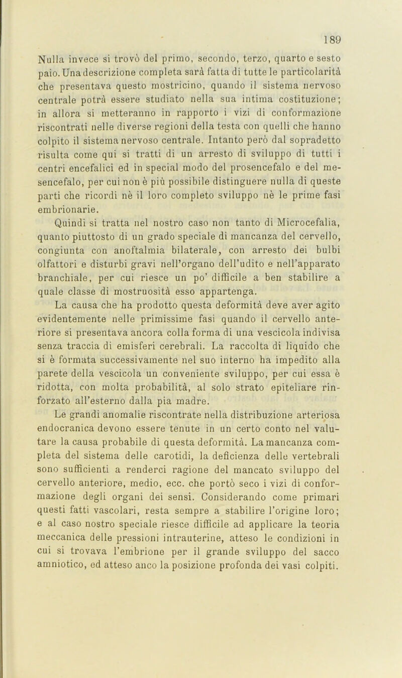 Nulla invece si trov(!) del prime, secondo, terzo, quarto e sesto paio. Una descrizione completa sard fatta di tutte le particolaritd che presentava questo mostricino, quando il sistema iiervoso centrale potra essere studiato nella sua intima costituzione; in allora si metteranno in rapporto i vizi di conformazione riscontrati nelle diverse regioni della testa con quelli che hanno colpito il sistema nervoso centrale. Intanto pero dal sopradetto risulta come qui si tratti di un arresto di sviluppo di tutti i centri encefalici ed in special modo del prosencefalo e del me- sencefalo, per cui non e piu possibile distinguere nulla di queste parti che ricordi ne il loro complete sviluppo ne le prime fasi erabrionarie. Quindi si tratta nel nostro case non tanto di Microcefalia, quanlo piuttosto di un grade speciale di mancanza del cervello, congiunta con anoftalmia bilaterale, con arresto dei bulbi olfattori e disturb! gravi nell’organo dell’udito e nell’apparato branchiale, per cui riesce un po' difficile a ben stabilire a quale classe di mostruosiU esso appartenga. La causa che ha prodotto questa deformita deve aver agito evidentemente nelle primissime fasi quando il cervello ante- riore si presentava ancora colla forma di una vescicola indivisa senza traccia di emisferi cerebrali. La raccolta di liquido che si e formata successivaraente nel suo interno ha impedito alia parete della vescicola un conveniente sviluppo, per cui essa e ridotta, con molta probability, al solo strato epiteliare rin- forzato all’esterno dalla pia madre. Le grand! anomalie riscontrate nella distribuzione arteriosa endocranica devono essere tenute in un certo conto nel valu- tare la causa probabile di questa deformita. La mancanza com- pleta del sistema delle carotidi, la deficienza delle vertebral! sono sufficient! a renderci ragione del mancato sviluppo del cervello anteriore, medio, ecc. che porto seco i vizi di confor- mazione degli organ! dei sensi. Considerando come primari quest! fatti vascolari, resta sempre a stabilire I’origine loro; e al caso nostro speciale riesce difficile ad applicare la teoria meccanica delle pressioni intrauterine, atteso le condizioni in cui si trovava I’embrione per il grande sviluppo del sacco amniotico, ed atteso anco la posizione profonda dei vasi colpiti.