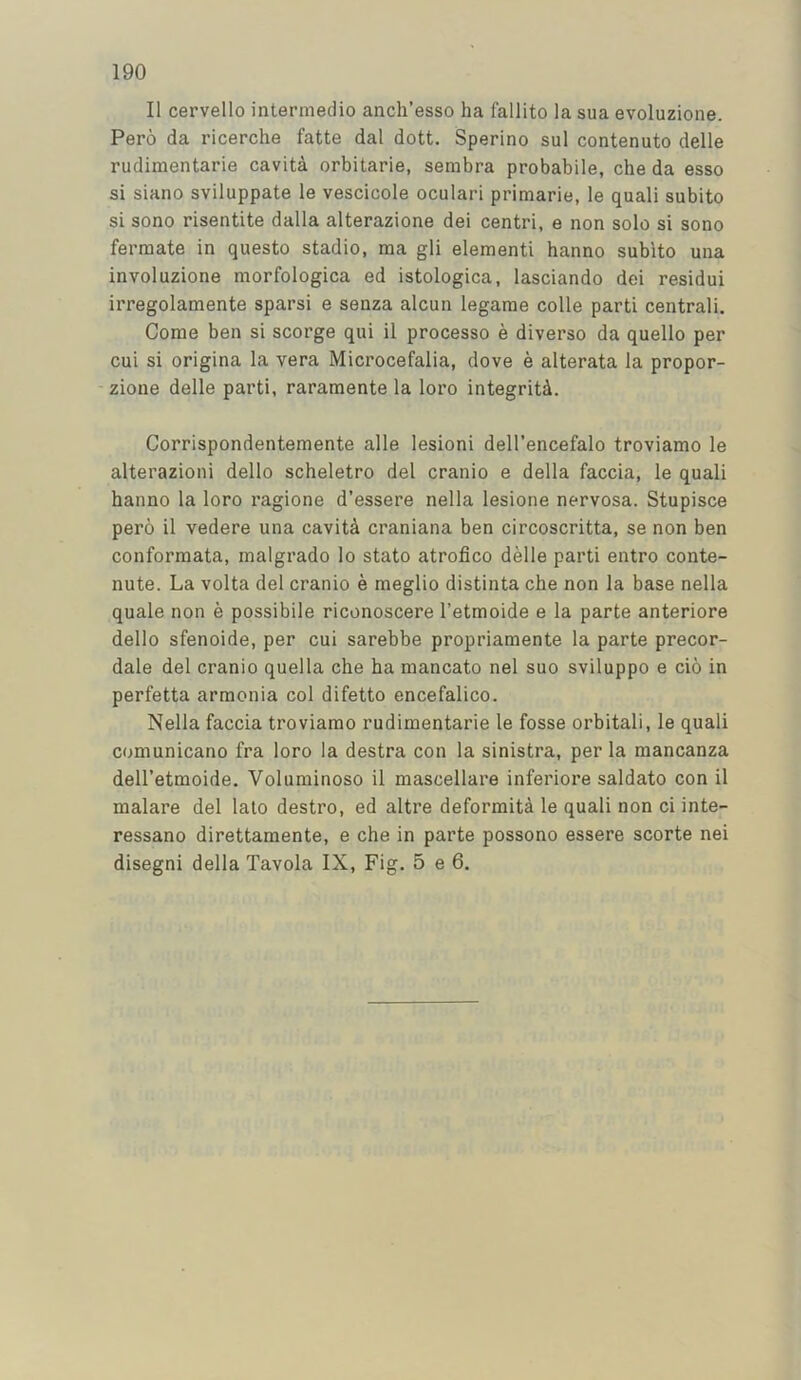 II cervello intermedio anch’esso ha fallito la sua evoluzione. Pero da ricerche fatte dal dott. Sperino sul contenuto delle rudimentarie cavita orbitarie, sembra probabile, che da esso si siano sviluppate le vescicole oculari primarie, le quali subito si sono risentite dalla alterazione dei centri, e non solo si sono formate in questo stadio, ma gli elementi hanno subito una involuzione morfologica ed istologica, lasciando dei residui irregolamente sparsi e senza alcun legarae colie parti centrali. Come ben si scorge qui il processo e diverse da quello per cui si origina la vera Microcefalia, dove e alterata la propor- zione delle parti, rararaente la loro integrity. Corrispondentemente alle lesioni dell’encefalo troviamo le alterazioni dello scheletro del cranio e della faccia, le quali hanno la loro ragione d’essere nella lesione nervosa. Stupisce pero il vedere una cavit4 craniana ben circoscritta, se non ben conformata, malgrado lo stato atrofico delle parti entro conte- nute. La volta del cranio e meglio distinta che non la base nella quale non e possibile riconoscere I’etmoide e la parte anteriore dello sfenoide, per cui sarebbe propriamente la parte precor- dale del cranio quella che ha mancato nel suo sviluppo e cio in perfetta armonia col difetto encefalico. Nella faccia troviamo rudimentarie le fosse orbitali, le quali comunicano fra loro la destra con la sinistra, per la mancanza dell’etmoide. Voluminoso il mascellare inferiors saldato con il malare del lalo destro, ed altre deformita le quali non ci inte- ressano direttaraente, e che in parte possono essere scorte nei disegni della Tavola IX, Fig. 5 e 6.