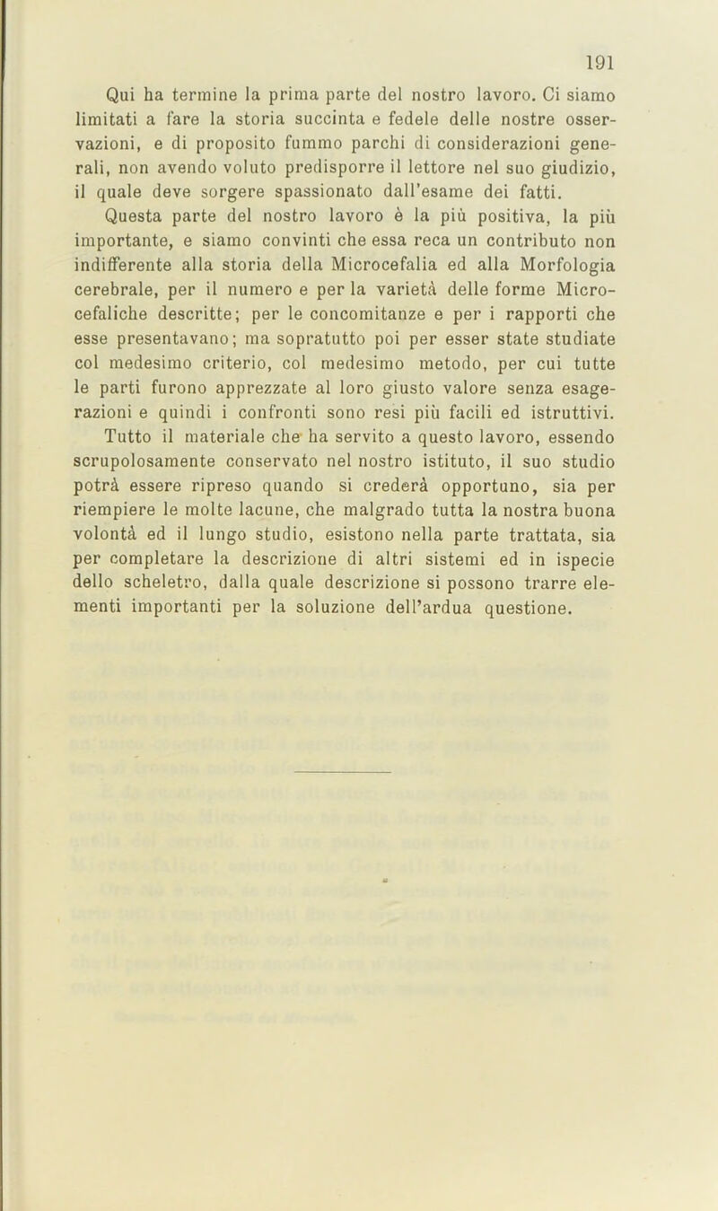 Qui ha tennine la prima parte del nostro lavoro. Ci siamo limitati a fare la storia succinta e fedele delle nostre osser- vazioni, e di proposito fummo parchi di considerazioni gene- ral!, non avendo voliito predisporre 11 lettore nel suo giudizio, 11 quale deve sorgere spassionato dall’esarae del fatti. Questa parte del nostro lavoro e la piii positiva, la piii iraportante, e siamo convinti che essa reca un contributo non indilFerente alia storia della Microcefalia ed alia Morfologia cerebrale, per il numero e per la variety delle forme Micro- cefalicbe descritte; per le concomitanze e per i rapporti che esse presentavano; ma sopratutto poi per esser state studiate col medesimo criterio, col medesimo metodo, per cui tutte le parti furono apprezzate al loro giusto valore senza esage- razioni e quindi i confront! sono resi piii facili ed istruttivi. Tutto il materiale che- ha servito a questo lavoro, essendo scrupolosamente conservato nel nostro istituto, il suo studio potrA essere ripreso quando si credera opportuno, sia per riempiere le molte lacune, che malgrado tutta la nostra buona volonta ed il lungo studio, esistono nella parte trattata, sia per completare la descrizione di altri sistemi ed in ispecie dello scheletro, dalla quale descrizione si possono trarre ele- ment! important! per la soluzione dell’ardua questione.