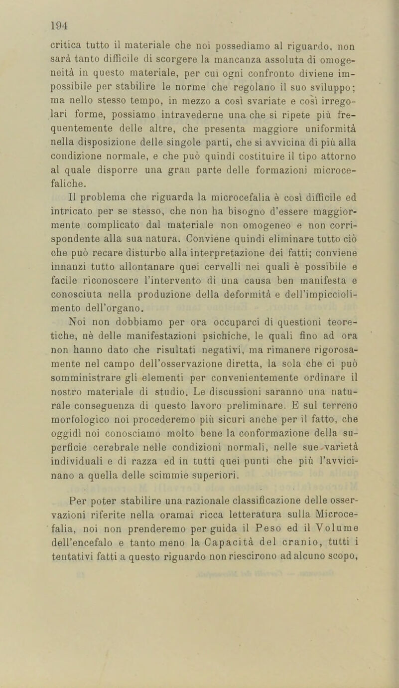 critica tutto il materiale che noi possediamo al riguardo, non sara tanto difficile di scorgere la mancanza assoluta di omoge- neiti in questo materiale, per cui ogni confronto diviene im- possibile per stabilire le norrne che regolano il suo sviluppo; raa nello stesso tempo, in mezzo a cosi svariate e cosi irrego- lari forme, possiamo intravederne una che si ripete pin fre- quentemente delle altre, che presenta maggiore uniformita nella disposizione delle singole parti, che si avvicina di pin alia condizione normale, e che puo quindi costituire il tipo attorno al quale disporre una gran parte delle formazioni microce- faliche. Il problema che riguarda la microcefalia e cosi difficile ed intricate per se stesso, che non ha bisogno d’essere raaggior- mente complicate dal materiale non omogeneo e non corri- spondente alia sua natura, Conviene quindi eliminare tutto cio che puo recare disturbo alia interpretazione dei fatti; conviene innanzi tutto allontanare quei cervelli nei quali e possibile e facile riconoscere I’intervento di una causa ben manifesta e conosciuta nella produzione della deformita e dell’impiccioli- mento dell’organo. Noi non dobbiamo per ora occuparci di questioni teore- tiche, ne delle manifestazioni psichiche, le quali flno ad ora non hanno date che risultati negativi, ma riraanere rigorosa- raente nel campo dell’osservazione diretta, la sola che ci puo somministrare gli element! per convenientemente ordinare il nostro materiale di studio, Le discussion! saranno una natu- rale conseguenza di questo lavoro preliminare. E sul terreno morfologico noi procederemo piii sicuri anche per il fatto, che oggidi noi conosciamo molto bene la conformazione della su- perficie cerebrale nelle condizioni normal!, nelle sue-varietci individuali e di razza ed in tutti quei punti che piu I’avvici- nano a quella delle scimmie superiori. Per poter stabilire una razionale classificazione delle osser- vazioni riferite nella oraraai ricca letteratura sulla Microce- falia, noi non prenderemo per guida il Peso ed il Volume dell’encefalo e tanto meno la Capacita del cranio, tutti i tentativi fatti a questo riguardo non riescirono ad alcuno scopo.