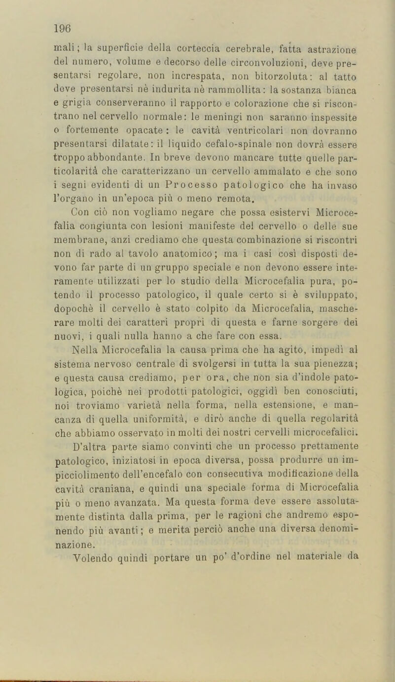 ir.ali; la superficie della corteccia cerebrale, fatta astrazione del numero, volume e decorso delle circonvoluzioni, deve pre- sentarsi regolare, non increspata, non bitorzoluta: al tatto dove presentarsi ne indurita ne rammollita: la sostanza bianca e grigia conserveranno il rapporto e colorazione che si riscon- trano nel cervello normale: le meningi non saranno inspessite 0 forteinente opacate : le cavity ventricolari non dovranno presentarsi dilatate: il liquido cefalo-spinale non dovra essere troppo abbondante. In breve devono mancare tutte quelle par- ticolaritA che caratterizzano un cervello ammalato e che sono 1 segni evident! di un Processo patologico che ha invaso I’organo in un’epoca piu o meno remota. Con cio non vogliamo negare che possa esistervi Microce- falia congiunta con lesion! manifeste del cervello o delle sue membrane, anzi crediamo che questa combinazione si riscontri non di rado al tavolo anatomico; ma i casi cosi disposti de- vono far parte di un gruppo speciale e non devono essere inte- ramente utilizzati per lo studio della Microcefalia pura, po- tendo il processo patologico, il quale certo si e sviluppato, dopoche il cervello e stato colpito da Microcefalia, masche- rare molti dei caratteri propri di questa e fame sorgere dei nuovi, i quali nulla hanno a che fare con essa. Nella Microcefalia la causa prima che ha agito, impedi al sistema nervoso centrale di svolgersi in tutta la sua pienezza; e questa causa crediamo, per ora, che non sia d’indole pato- logica, poiche nei prodotti patologici, oggidi ben conosciuti, noi troviamo variety nella forma, nella estensione, e man- canza di quella uniformity, e diro anche di quella regolarita che abbiamo osservato in molti dei nostri cervelli microcefalici. D’altra parte siamo convinti che un processo prettamente patologico, iniziatosi in epoca diversa, possa produrre un im- piccioliraento dell’encefalo con consecutiva moditicazione della cavita craniana, e quindi una speciale forma di Microcefalia piu 0 meno avanzata. Ma questa forma deve essere assoluta- mente distinta dalla prima, per le ragioni che andremo espo- nendo piu avanti; e merita percio anche una diversa denomi- nazione. Volendo quindi portare un po’ d’ordine nel materiale da