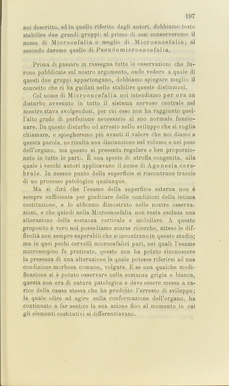 noi descritto, ed in quello riferito dagli autori, dobbiamo tosto stabilire due grandi griippi: al priino di essi conserverenio il nome di Microcefalia o meglio di Microencefalia; al secondo daremo quello di Pseudo microencefalia. Prima di passare in rassegna tutte le osservazioni che fu- rono pubblicate sul nostro argoraento, onde vedere a quale di questi due gruppi appartengano, dobbiamo spiegare meglio il concetto che ci ha guidati nello stabilire queste distinzioni. Col nome di Microencefalia noi intendiamo per ora un disturbo avvenuto in tutto il sistema nervoso centrale nel mentre stava svolgendosi, per cui esso non ha raggiunto quel- I’alto grado di perfezione necessario al suo normale funzio- nare. Da questo disturbo od arresto nello sviluppo che si voglia chiamare, e spiegheremo piii avaiiti il valore che noi diamo a questa parola, nerisulta una dirninuzione nel volume e nel peso dell’organo, ma questo si presenta regolare e ben proporzio- nato in tutte le parti. E una specie di atrofia congenita, alia quale i vecchi autori applicavano il nome di Agenesia cere- brale. In nessun punto della superficie si riscontrano traccie di un processo patologico qualunque. Ma si dira che I’esame della superficie esterna non e sempre sufficiente per giudicare delle condizioni della intima costituzione, e lo abbiamo dimostrato nelle nostre osserva- zioni, e che quindi nella Microencefalia non resta esclusa una alterazione della sostauza corticale e midollare. A questo proposito e vero noi possediamo scarse ricerche, atteso le dif- ficolta non sempre superabili che si incontrano in questo studio; ma in quei pochi cervelli microcefalici puri, nei quali I’esame microscopico fu praticato, questo non ha potuto riconoscere la presenza di una alterazione la quale potesse riferirsi ad una condizione morbosa comune, volgare. E se una qualche modi- ficazione si e potuto osservare nella sostauza grigia o bianca, questa non era di natura patologica e deve essere messa a ca- rico della causa stessa che ha prodotto I’arresto di sviluppo; la quale oltre ad agire sulla conformazione dell’organo, ha continuato a far sentire la sua azione lino al raomento in cui gli element! costitutivi si differenziavano.