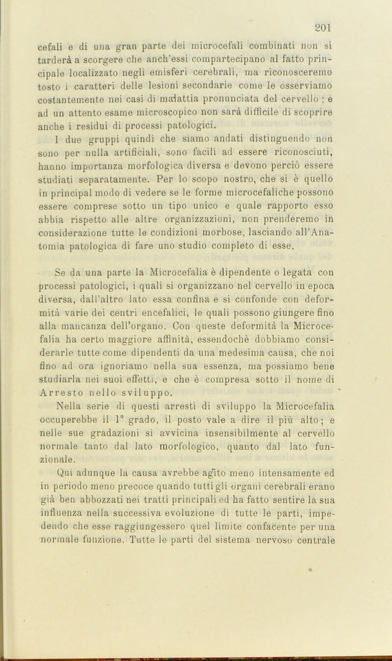 cefali e di una gran parte dei microcefali combinati non si tarderA a scorgere die anch’essi compartecipano al fatto prin- dpale localizzato negli emisferi cerebrali, nia riconoscereino tosto i caratteri delle lesioni secondarie come le osserviaino costantemente nei casi di inalattia pronunciata del cervello ; e ad un attento esame microscopico non sar4 difficile di scoprire anche i residui di process! patologici. I due gruppi quindi che siamo andati distinguendo non sono per nulla artificiali, sono facili ad essere riconosciuti, hanno importanza morfologica diversa e devono percio essere studiati separatamente. Per lo scopo nostro, che si e quello in principal modo di vedere se le forme microcefaliche possono essere comprese sotto un tipo unico e quale rapporto esso abbia rispetto alle altre organizzazioni, non prenderemo in considerazione tutte le condizioni morbose, lasciando all’Ana- tomia patologica di fare uno studio complete di esse. Se da una parte la Microcefalia e dipendente o legata con process! patologici, i quali si organizzano nel cervello in epoca diversa, dall’altro lato essa confina e si confonde con defor- mita varie dei centri encefalici, le quali possono giungere fino alia mancanza dell’organo. Con queste deformita la Microce- falia ha certo maggiore affinita, essendoche dobbiamo consi- derarle tutte come dipendenti da una medesima causa, che noi fino ad ora ignoriamo nella sua essenza, ma possiamo bene studiarla nei suoi efi’etti, e che e compresa sotto il nome di Arresto nello sviluppo. Nella serie di questi arresti di sviluppo la Microcefalia occuperebbe il 1® grado, il posto vale a dire il piu alto; e nelle sue gradazioni si avvicina insensibilmente al cervello normale tanto dal lato morfologico, quanto dal lato fun- zionale. Qui adunque la causa avrebbe ag'ito meno intensamente ed in periodo meno precoce quando tuttigli organ! cerebrali erano gi^ ben abbozzati nei tratti principali ed ha fatto sentire la sua influenza nella successiva evoluzione di tutte le parti, impe- dendo che esse raggiungessero quel limite confacente per una normale funzione. Tutte le parti del sistema nervoso centrale