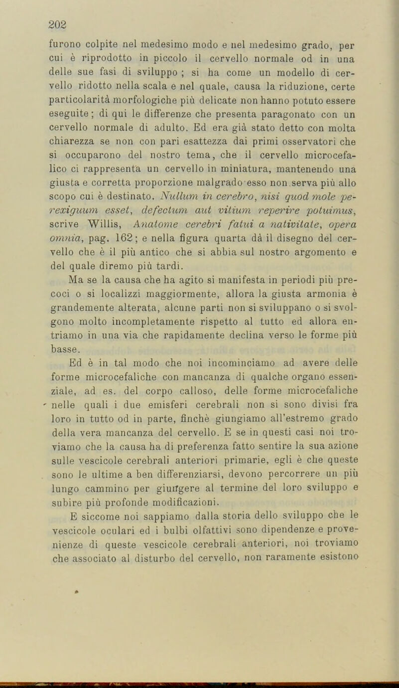 furono colpite nel medesimo modo e nel medesirao grado, per cui e riprodotto in piccolo il cervello normale od in una delle sue fasi di sviluppo ; si ha come un modello di cer- vello ridotto nella scala e nel quale, causa la riduzione, certe particolaritd morfologiche piii delicate non hanno potuto essere eseguite; di qui le differenze che presenta paragonato con un cervello normale di adulto. Ed era gid stato detto con molta chiarezza se non con pari esattezza dai primi osservatori che si occuparono del nostro tema, che il cervello microcefa- lico ci rappresenta un cervello in miniatura, mantenendo una giusta e corretta proporzione malgrado esso non serva piu alio scopo cui e destinato. Nullum in cerebro, nisi quod mole pe- rexiguum esset, defectum aul vitium reperire potuimus, scrive Willis, Anatome cerebri fatui a nativilale, opera omnia, pag. 162; e nella figura quarta dd il disegno del cer- vello che e il piu antico che si ahbia sul nostro argomento e del quale diremo piii tardi. Ma se la causa che ha agito si manifesta in periodi piu pre- coci 0 si localizzi maggiormente, allora la giusta armonia e grandemente alterata, alcune parti non si sviluppano o si svol- gono raolto incompletamente rispetto al tutto ed allora en- triaino in una via che rapidamente declina verso le forme piu basse. Ed e in tal modo che noi incominciamo ad avere delle forme microcefaliche con mancanza di qualche organo essen- ziale, ad es. del corpo calloso, delle forme microcefaliche ' nelle quali i due emisferi cerebral! non si sono divisi fra loro in tutto od in parte, finche giungiamo all’estremo grado della vera mancanza del cervello. E se in questi casi noi tro- viamo che la causa ha di preferenza fatto sentire la sua azione sulle vescicole cerebrali anteriori primarie, egli e che queste sono le ultime a ben differenziarsi, devono percorrere un piii lungo cammino per giuiTgere al termine del loro sviluppo e subire piii profonde modificazioni. E siccome noi sappiamo dalla storia dello sviluppo che le vescicole oculari ed i bulbi olfattivi sono dipendenze e prove- nienze di queste vescicole cerebrali anteriori, noi troviamo che associate al disturbo del cervello, non raramente esistono