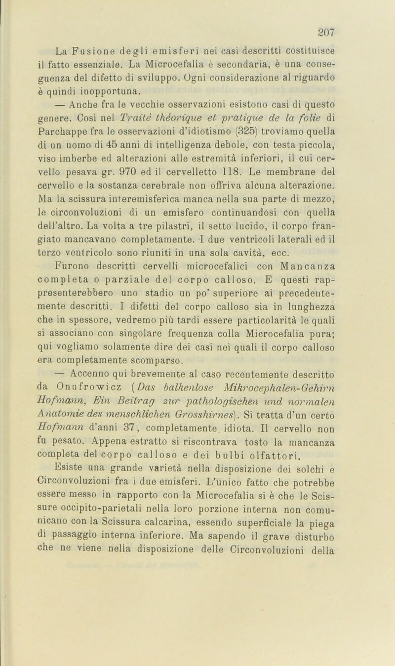 La Fusione degli emisferi nei casi descritti costituisce il fatto essenziale. La Microcefalia e secondaria, e una coiise- guenza del difetto di sviluppo. Ogni considerazione al riguardo e qiiindi inopportuna. — Anche fra le vecchie osservazioni esistono casi di questo genere. Cosi nel Traite IhSorique el pratique de la folie di Parchappe fra le osservazioni d’idiotismo (325) troviamo quella di un uomo di 45 anni di intelligenza debole, con testa piccola, viso imberbe ed alterazioni alle estremitd inferiori, il cui cer- vello pesava gr. 970 ed il cervelletto 118. Le membrane del cervello e la sostanza cerebrale non offriva alcuna alterazione. Ma la scissura interemisferica manca nella sua parte di mezzo, le circonvoluzioni di un emisfero continuandosi con quella dell’altro. La volta a tre pilastri, il setto lucido, il corpo fran- giato mancavano completamente. I due ventricoli lateral! ed il terzo venfricolo sono riuniti in una sola cavita, ecc. Furono descritti cervelli microcefalici con Mancanza completa o parziale del corpo calloso. E quest! rap- presenterebbero uno stadio un po’ superiore ai precedente- mente descritti. 1 difetti del corpo calloso sia in lunghezza cbe in spessore, vedremo piu tardi essere particolarit^ le quali si associano con singolare frequenza colla Microcefalia pura; qui vogliamo solamente dire dei casi nei quali il corpo calloso era completamente scomparso. — Accenno qui brevemente al caso recentemente descritto da Onufrowicz {Das balkenlose Mikrocephalen-Gehirn Hofmann, Ein Beilrag zur pathologischen und normalen Anatomie des menschlichen Grosshirnes). Si tratta d’un certo Hofmann d’anni 37, completamente. idiota. Il cervello non fu pesato. Appena estratto si riscontrava tosto la mancanza completa del corpo calloso e dei bulbi olfattori. Esiste una grande varieta nella disposizione dei solchi e Circonvoluzioni fra i dueemisferi. L’unico fatto cbe potrebbe essere messo in rapporto con la Microcefalia si e cbe le Scis- sure occipito-parietali nella loro porzione interna non comu- nicano con la Scissura calcarina, essendo superflciale la piega di passaggio interna inferiore. Ma sapendo il grave disturbo cbe ne viene nella disposizione delle Circonvoluzioni della