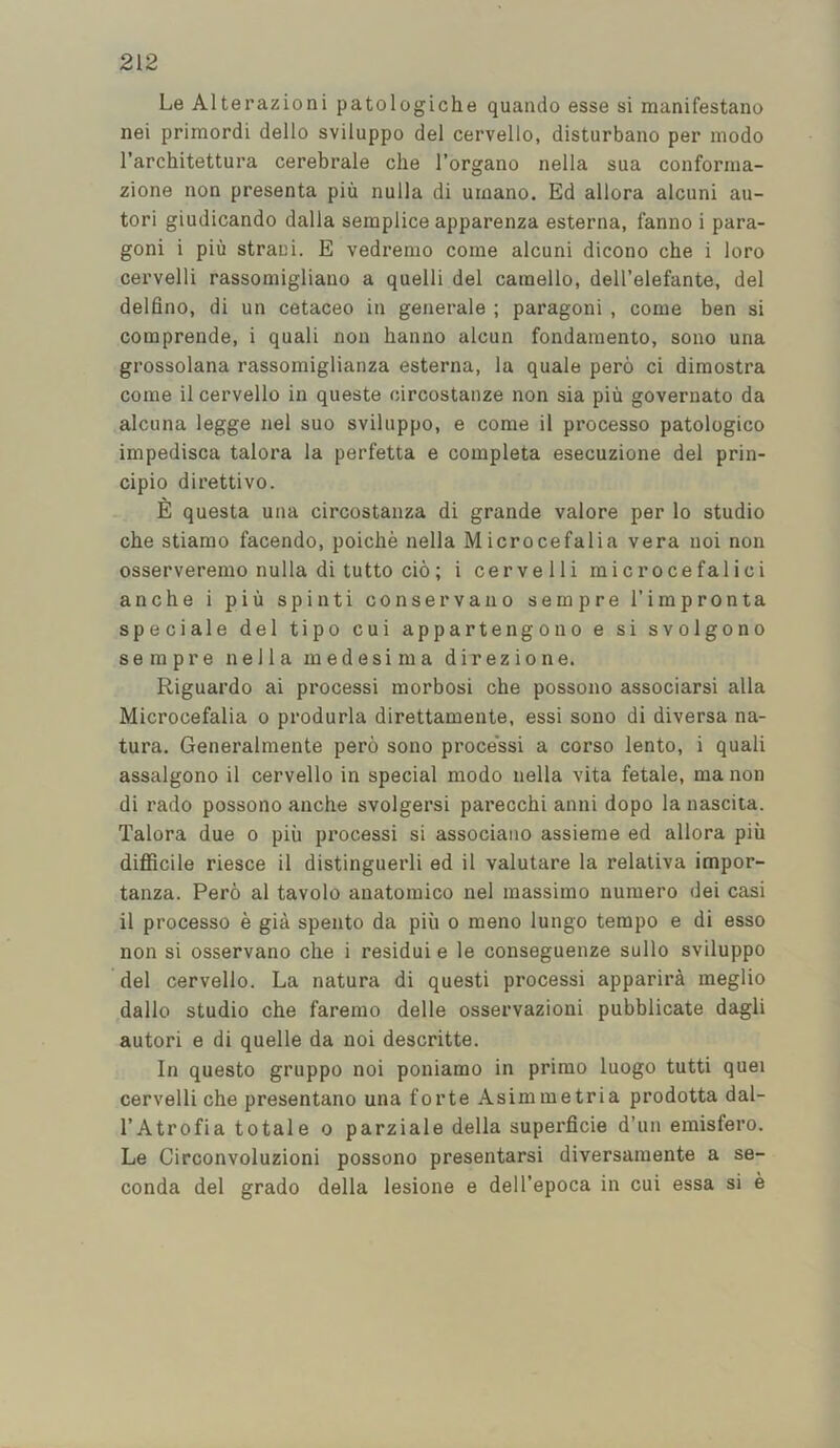 Le Alterazioni patologiche quanclo esse si raanifestano nei primordi dello sviluppo del cervello, disturbano per mode I’architettura cerebrale die I’organo nella sua confornia- zione non presenta pin nulla di urnano. Ed allora alcuni au- tori giudicando dalla semplice apparenza esterna, fanno i para- gon! i piu straui. E vedremo come alcuni dicono che i loro cervelli rassomigliano a quelli del caraello, dell’elefante, del delfino, di un cetaceo in generale ; paragon! , come ben si comprende, i quali non hanno alcun fondainento, sono una grossolana rassoiniglianza esterna, la quale pero ci diraostra come il cervello in queste circostanze non sia piii governato da alcuna legge nel suo sviluppo, e come il processo patologico impedisca talora la perfetta e completa esecuzione del prin- cipio direttivo. E questa una circostanza di grande valore per lo studio che stiarao facendo, poiche nella M icrocefalia vera uoi non osserverenio nulla di tutto cio; i cervelli microcefalici anche i piii spinti conservauo sempre I’impronta speciale del tipo cui appartengono e si svolgono sempre nella medesima direzione. Riguardo ai process! morbosi che possono associarsi alia Microcefalia o produrla direttamente, essi sono di diversa na- tura. Generalmente pero sono process! a corso lento, i quali assalgono il cervello in special modo nella vita fetale, ma non di rado possono anche svolgersi parecchi anni dopo la nascita. Talora due o piii process! si associano assieme ed allora piii difficile riesce il distinguerli ed il valutare la relativa impor- tanza. Pero al tavolo anatomico nel massimo numero dei casi il processo e gia spento da piii o meno lungo tempo e di esso non si osservano che i residui e le conseguenze sullo sviluppo del cervello. La natura di quest! process! appariiA meglio dallo studio che faremo delle osservazioni pubblicate dagli autori e di quelle da noi descritte. In questo gruppo noi poniamo in primo luogo tutti quei cervelli che presentano una forte Asimmetria prodotta dal- I’Atrofia totale o parziale della superficie d’un emisfero. Le Circonvoluzioni possono presentarsi diversamente a se- conda del grado della lesione e dell’epoca in cui essa si e