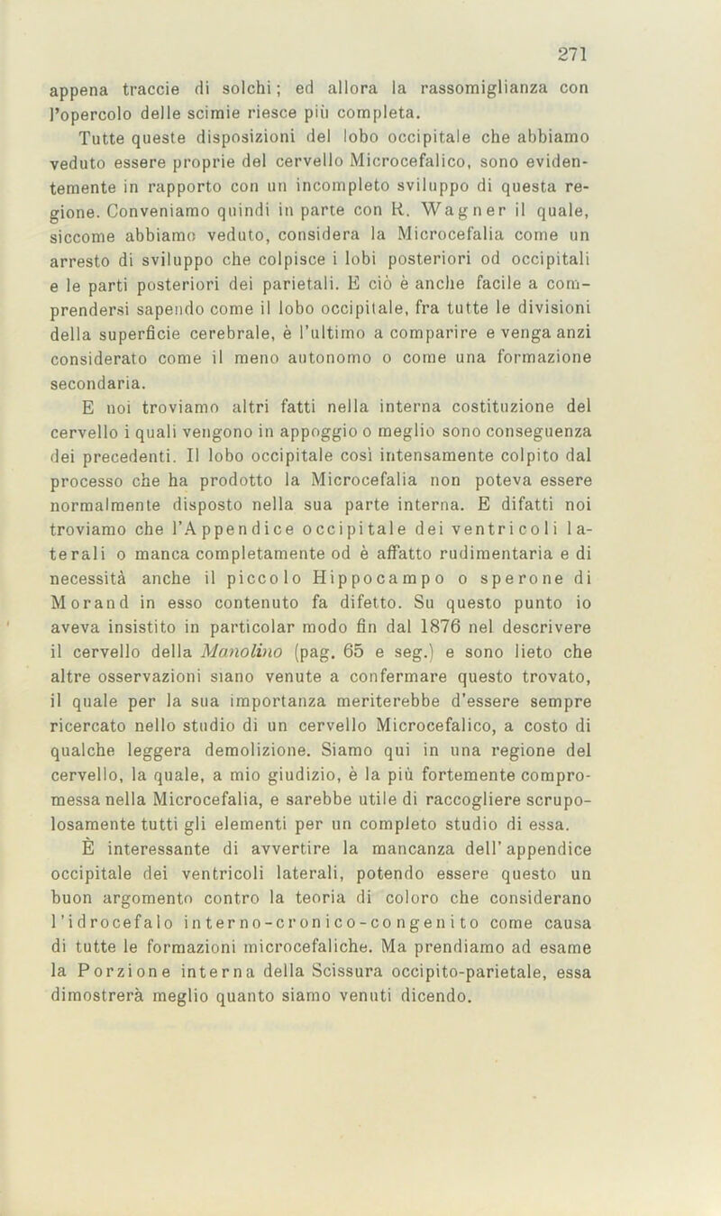 appena traccie di solchi; ed allora la rassomiglianza con I’opercolo delle scimie riesce piii completa. Tutte queste disposizioni del lobo occipitale che abbiamo veduto essere proprie del cervello Microcefalico, sono eviden- temente in rapporto con un incompleto sviluppo di questa re- gione. Conveniamo qnindi in parte con R. Wagner il quale, siccome abbiamo veduto, considera la Microcetalia come un arresto di sviluppo che colpisce i lobi posteriori od occipitali e le parti posteriori dei parietali. E cio e anche facile a com- prendersi sapendo come il lobo occipitale, fra tutte le division! della superficie cerebrale, e I’ultimo a comparire e venga anzi considerate come il meno antonomo o come una formazione secondaria. E noi troviamo altri fatti nella interna costituzione del cervello i quali vengono in appoggio o meglio sono conseguenza dei precedent!. Il lobo occipitale cosi intensamente colpito dal processo che ha prodotto la Microcefalia non poteva essere normalmente disposto nella sua parte interna. E difatti noi troviamo che I’.A. ppendice occipitale dei ventricoli la- teral! 0 manca completamente od e affatto rudimentaria e di necessity anche il piccolo Hippocampo o sperone di Morand in esso contenuto fa difetto. Su quesio punto io aveva insistito in particolar mode fin dal 1876 nel descrivere il cervello della Manolino (pag. 65 e seg.) e sono lieto che altre osservazioni siano venute a confermare questo trovato, il quale per la sua importanza meriterebbe d’essere sempre ricercato nello studio di un cervello Microcefalico, a costo di qualche leggera demolizione. Siamo qui in una regione del cervello, la quale, a mio giudizio, e la piii fortemente compro- messa nella Microcefalia, e sarebbe utile di raccogliere scrupo- losamente tutti gli elementi per nn complete studio di essa. E interessante di avvertire la mancanza dell’appendice occipitale dei ventricoli lateral!, potendo essere questo un buon argomento contro la teoria di coloro che considerano I’idrocefalo in ter no-cron i c o-co n g e n i to come causa di tutte le formazioni microcefaliche. Ma prendiamo ad esame la Porzione interna della Scissura occipito-parietale, essa dimostrera meglio quanto siamo venuti dicendo.