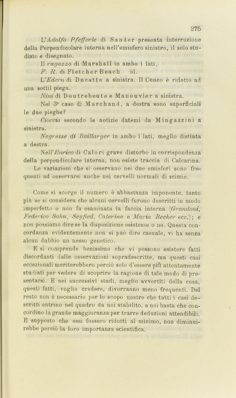 276 UAdolfo Pfefferle di Sander presenta interruzione della Perpendicolare interna nell’emisfero sinistro, il solo stu- diato e disegnato. II ragazzo di Marshall in ambo i lati. F. R. di Fletcher Beach id. L'Edern di Ducatte a sinistra. II Cuneo e ridotto ad una sottil piega. Nini di Doutrebeutee Manouvier a sinistra. Nel 3“ caso di Marchand, a destra sono superficiali le due pieghe? Cioccio seeondo le notizie datemi da Mingazzini a sinistra. Negresse di Baillarger in ambo i lati, meglio distinta a destra. Neir^'nWco di Calori grave disturbo in corrispondenza della perpendicolare interna, non esiste traccia di Calcarina. Le variazioni che si osservano nei due emisferi sono fre- quenti ad osservarsi ancbe nei cervelli normali di scimie. Come si scorge il numero e abbastanza imponente, tanto piu se si considera che alcuni cervelli furono descritti in modo imperfetto o non fu esaminata la faccia interna [Grandojii, Federico Sohn, Seyfied, Caterina e Maria Becker ecc.); e non possiamo direse la disposizione esistesse o no. Questa con- cordanza evidentemente non si puo dire casuale, vi ha senza alcun dubbio un nesso genetico. E si comprende benissimo che vi possono esistere fatti discordant! dalle osservazioni sopradescritte, ma questi casi eccezionali meriterebbero percio solo d’essere piu attentamente studiati per vedere di scoprire la ragione di tale modo di pre- sentarsi. E nei successivi studi, meglio avvertiti della cosa, questi fatti, voglio credere, diverranno meno frequenti. Del resto non e necessario per lo scopo nostro che tutti i casi de- scritti entrino nel quadro da noi stabilito, a noi basta che con- cordino la grande maggioranza per trarre deduzioni attendibili. E supposto che essi fossero ridotti al minimo, non diminui- rebbe percio la loro importanza scientifica.