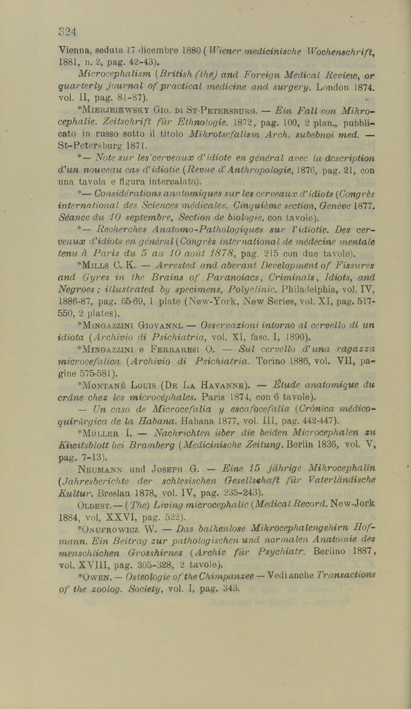 S24 Vienna, seduta 17 ilicembre {Wienermedicinische Wochenschrift, 1881, n. 2, pag. 42-43). Microcephalism {British fthej and Foreign Medical Bevieto, or quarterly journal of practical medicine and surgery. London 1874. vol. II, pag. 81-87). ♦Mieiueibwsky Gio. di St Pbtersburg. — Bin Fall von Mikro- cephalic. Zeitschrift fur Ethnologic. 1872, pag. 100, 2 plan., pubbli- cato in russo sotto il titolo Mihrotsefalism Arch, subebnoi med. — St-Peters burg 1871. *— Note sur Ics'eerveaux d'idiote en general avec la description d'un nouveau cas d’idiotic {Revue d'.A.nthropologie, 1870, pag. 21, con una tavola e (Igura intercalata). *— Considerations anatomiques sur les ceroeaux d’idiots {Cong7-is international des Sciences medicales. Cinc/uUme section, Oeneve 1877. Stance du 10 septembre. Section de biologie, con tavole). *— Recherches Anntomo-Pathologiques sur I’idiotie. Des cer- veaux d'idiots en general {Congrh international tie midecine mentale tenu h Paris du 5 au 10 aout 1878, pag. 215 con due tavole). *Mills G. K. — Arrested and aberant Development of Fissures and Gyres in the Brains of Paranoiacs, Criminals, Idiots, and Negroes; illustrated by specimens. Polyclinic. Philadelphia, vol. IV, 1886-87, pag. 65-69, 1 plate (New-York, New Series, vol. XI, pag. 517- 550, 2 plates). ♦Mingazzini Giovanni. — Osseronzioni intorno al cervello di un idiota {Archivio di Psichiatria, vol. XI, fasc. I, 1890). *Mingazzini e Ferraresi 0. — Sul cervello d'una ragazza microcefalica {Archivio di Psichiatria. Torino 1886, vol. VII, pa- gine 575-581). ♦Montana Louis (De La Havanne). — Jtltude anatomique du erdne chez les microc^phales. Paris 1874, con 0 tavole). — Un COSO de Microcefalia y escafocefalia {Crdnica mAdico- quirurgica de la Habana. Habana 1877, vol. Ill, pag. 442-447). *Mui,ler I. — Nachrichten iiber die beiden Microcephalen zu Kiwitsblott bei Bromberg {Medicinische Zeitung.B&v\in 1836, vol. V, pag. 7-13). Neumann und Joseph G. — Bine 15 jdhrige Mikrocephalin {Jahresberichte der sohlesischen Oesellsehaft fur Vaterldndische Kultur. Breslau 1878, vol. IV, pag. 235-243). Oldest. — (The) Living microcephalic {Medical Record. New-Jork 1884, vol, XXVI, pag. 522). ♦Onufrowicz W. — Das balkenlose Mikrocephalengehirn Hof- mann. Bin Beitrag zur pathologischen und normalen Anatomic des menschlichen Grosshirnes {Archiv fur Psychiatr. Berlino 1887, vol. XVIII, pag. 305-328, 2 tavole). ■^OwEN. — Osteologie of the Chimpanzee — Vedi anche Transactions of the zoolog. Society, vol. I, pag. 343.