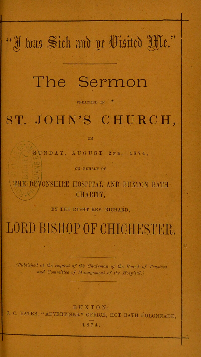 “| to With antr ge Disitci) Hit. The Sermon PREACHED IN ST. JOHN’S CHURCH, ON SUNDAY, AUGUST 2nd, 1874, ON BEHALF OF l THE DEVONSHIRE HOSPITAL AND BUXTON BATH ; ' CHARITY, BY THE BIGHT BEV. EICHABD, LORD BISHOP OF CHICHESTER. (Published at the request of tlie Chairman of the Board of Trustees and Committee of Management of the Hospital.) BUXTON: J. C. BATES, “ ADVERTISES. ” OFFICE, HOT BATH COLONNADE, 1 8 7 4. .