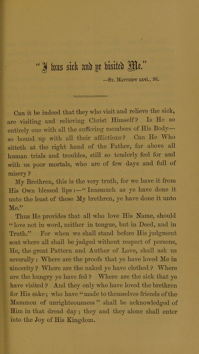 “ | foits sick auk gc iiisiick Pit.” —St. Matthew xxvi., 36. Can it be indeed that they wlio visit and relieve the sick, are visiting and relieving Christ Himself ? Is He so entirely one with all the suffering members of His Body— so bound up with all their afflictions? Can He Who sitteth at the right hand of the Father, far above all human trials and troubles, still so tenderly feel for and with us poor mortals, who are of few days and full of misery ? My Brethren, this is the very truth, for we have it from His Own blessed lips:—“ Inasmuch as ye have done it unto the least of these My brethren, ye have done it unto Me.” Thus He provides that all who love His Name, should “ love not in word, neither in tongue, but in Deed, and in Truth.” For when we shall stand before His judgment seat where all shall be judged without respect of persons, He, the great Pattern and Author of Love, shall ask us severally : Where are the proofs that ye have loved Me in sincerity ? Where are the naked ye have clothed ? Where are the hungry ye have fed ? Where are the sick that ye have visited ? And they only who have loved the brethren for His sake; who have “ made to themselves friends of the Mammon of unrighteousness ” shall be acknowledged of Him in that dread day; they and they alone shall enter into the Joy of His Kingdom.