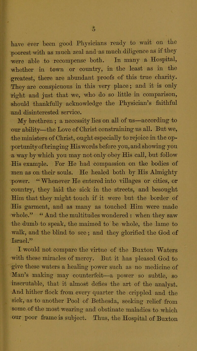 have ever keen good Physicians ready to wait on tke poorest witk as much zeal and as muck diligence as if tkey were able to recompense both. In many a Hospital, wketker in town or cormtry, in tke least as in tke greatest, there are abundant proofs of this true charity. Tkey are conspicuous in tkis very place; and it is only right and just that we, who do so little in comparison, should thankfully acknowledge the Physician’s faithful and disinterested service. My brethren; a necessity lies on all of us—according to our ability—the Love of Christ constraining us all. But we, the ministers of Christ, ought especially to rejoice in the op- portunity of bringing His words before you, and showing you a way by which you may not only obey His call, but follow His example. For He had compassion on the bodies of men as on their souls. He healed both by His Almighty power. “ Whenever He entered into villages or cities, or country, they laid the sick in the streets, and besought Him that they might touch if it were but the border of His garment, and as many as touched Him were made whole.” “ And the multitudes wondered : when they saw the dumb to speak, the maimed to be whole, the lame to walk, and the blind to see ; and they glorified the God of Israel.” I would not compare the virtue of the Buxton Waters with these miracles of mercy. But it has pleased God to give these waters a healing power such as no medicine of Man’s making may counterfeit—a power so subtle, so inscrutable, that it almost defies the art of the analyst. And hither flock from every quarter the crippled and the sick, as to another Pool of Bethesda, seeking relief from some of the most wearing and obstinate maladies to which our poor frame is subject. Thus, the Hospital of Buxton