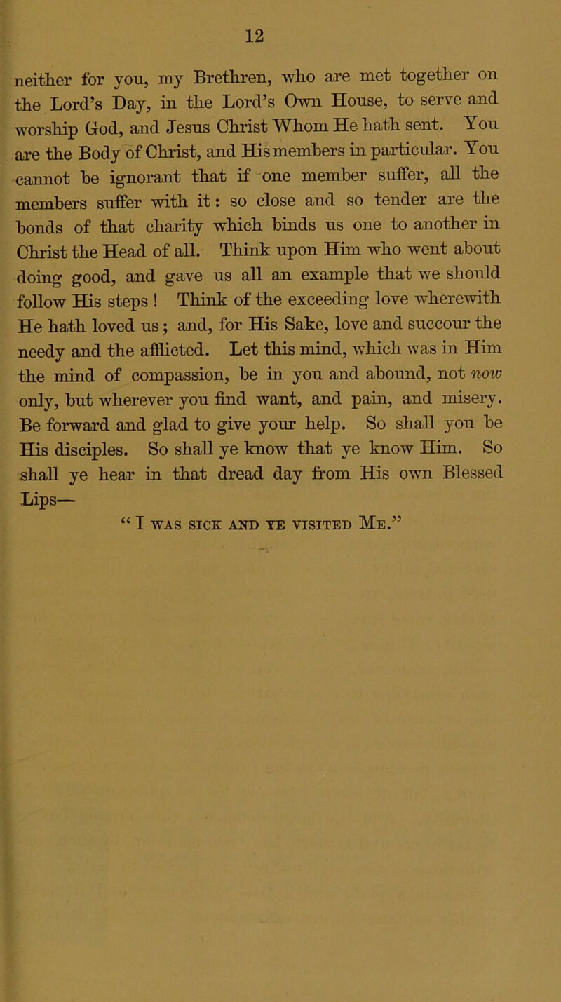 12 neither for you, my Brethren, who are met together on the Lord’s Day, in the Lord’s Own House, to serve and worship God, and Jesus Christ Whom He hath sent. You are the Body of Christ, and His members in particular. You cannot be ignorant that if one member suffer, all the members suffer with it: so close and so tender are the bonds of that charity which binds us one to another in Christ the Head of all. Think upon Him who went about doing good, and gave us all an example that we should follow His steps ! Think of the exceeding love wherewith He hath loved us; and, for His Sake, love and succour the needy and the afflicted. Let this mind, which was in Him the mind of compassion, be in you and abound, not now only, but wherever you find want, and pain, and misery. Be forward and glad to give your help. So shall you be His disciples. So shall ye know that ye know Him. So shall ye hear in that dread day from His own Blessed Lips— “ I WAS SICK AND YE VISITED Me.”