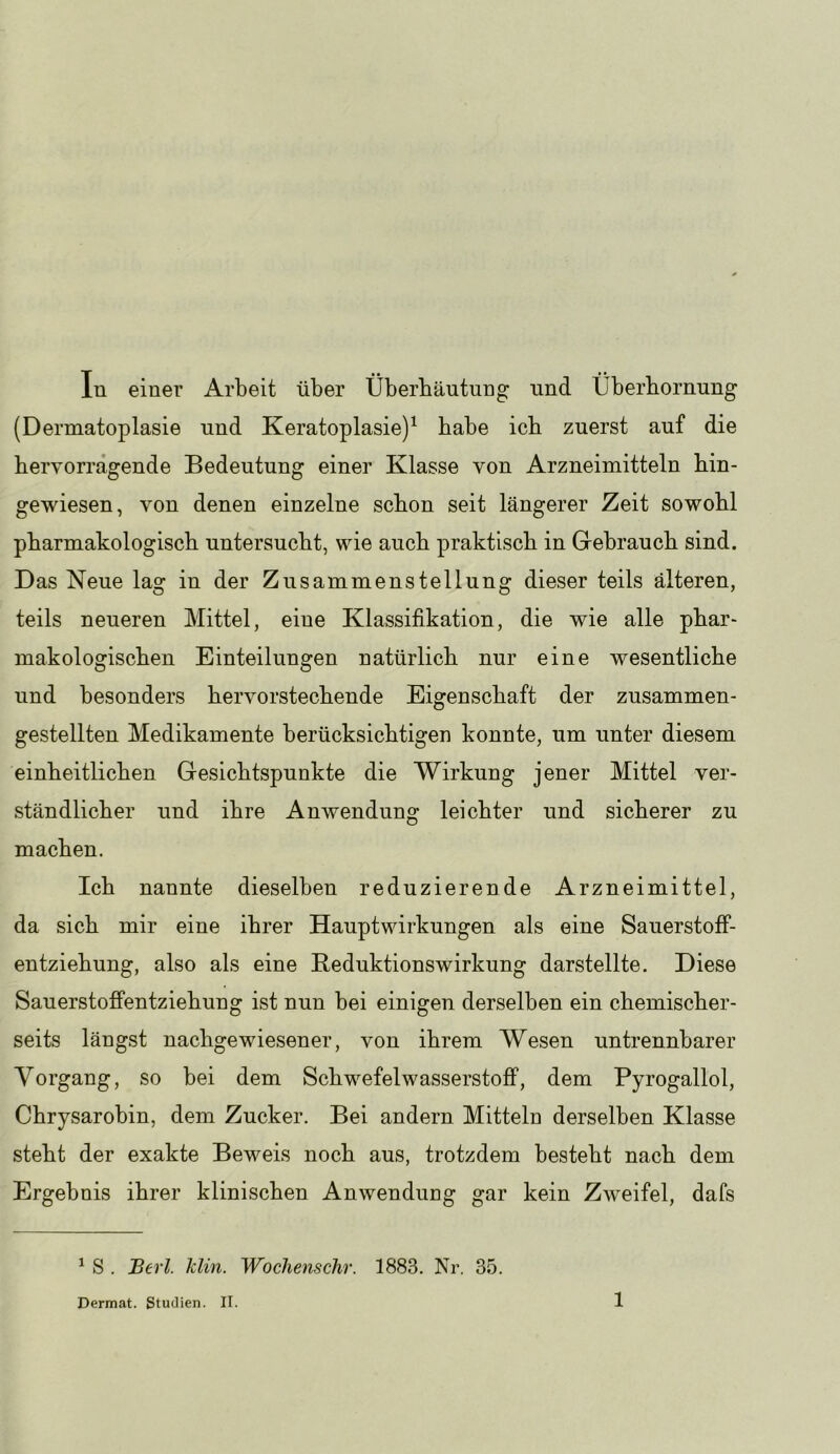 In einer Arbeit über Überbänturig und Überbornung (Dermatoplasie nnd Keratoplasie)^ babe icb zuerst auf die bervorrägende Bedeutung einer Klasse von Arzneimitteln bin- gewiesen, von denen einzelne schon seit längerer Zeit sowohl pharmakologisch untersucht, wie auch praktisch in Grehrauch sind. Das Neue lag in der Zusammenstellung dieser teils älteren, teils neueren Mittel, eine Klassifikation, die wie alle phar- makologischen Einteilungen natürlich nur eine wesentliche und besonders hervorstechende Eigenschaft der zusammen- gestellten Medikamente berücksichtigen konnte, um unter diesem einheitlichen Gesichtspunkte die Wirkung jener Mittel ver- ständlicher und ihre Anwendung leichter und sicherer zu machen. Ich nannte dieselben reduzierende Arzneimittel, da sich mir eine ihrer Hauptwirkungen als eine Sauerstoff- en tziehung, also als eine Reduktionswirkung darstellte. Diese Sauerstoffentziehung ist nun bei einigen derselben ein chemischer- sei ts längst nachgewiesener, von ihrem Wesen untrennbarer Vorgang, so bei dem Schwefelwasserstoff, dem Pyrogallol, Chrysarobin, dem Zucker. Bei andern Mitteln derselben Klasse steht der exakte Beweis noch aus, trotzdem besteht nach dem Ergebnis ihrer klinischen Anwendung gar kein Zweifel, dafs ^ S . Berl. Min. Wochenschr. 1883. Nr. 35.