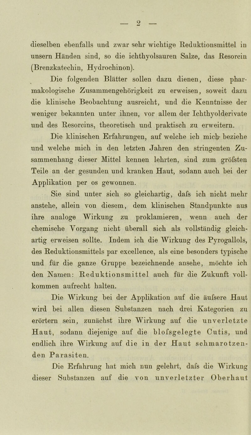 dieselben ebenfalls und zwar sebr wichtige Reduktionsmittel in unsern Händen sind, so die ichtbyolsauren Salze, das Resorcin (Brenzkatechin, Hydrochinon). Die folgenden Blätter sollen dazu dienen, diese phar- makologische Zusammengehörigkeit zu erweisen, soweit dazu die klinische Beobachtung ausreicht, und die Kenntnisse der weniger bekannten unter ihnen, vor allem der Ichthyolderivate und des Resorcins, theoretisch und praktisch zu erweitern. Die klinischen Erfahrungen, auf welche ich mich* beziehe und welche mich in den letzten Jahren den stringenten Zu- sammenhang dieser Mittel kennen lehrten, sind zum gröfsten Teile an der gesunden und kranken Haut, sodann auch bei der Applikation per os gewonnen. Sie sind unter sich so gleichartig, dafs ich nicht mehr anstehe, allein von diesem, dem klinischen Standpunkte aus ihre analoge Wirkung zu proklamieren, wenn auch der chemische Vorgang nicht überall sich als vollständig gleich- artig erweisen sollte. Indem ich die Wirkung des Pyrogallols, des Reduktionsmittels par excellence, als eine besonders typische und für die ganze Gruppe bezeichnende ansehe, möchte ich den Namen: Reduktionsmittel auch für die Zukunft voll- kommen aufrecht halten. Die Wirkung hei der Applikation auf die äufsere Haut wird bei allen diesen Substanzen nach drei Kategorien zu erörtern sein, zunächst ihre Wirkung auf die unverletzte Haut, sodann diejenige auf die hlofsgelegte Cutis, und endlich ihre Wirkung auf die in der Haut schmarotzen- den Parasiten. Die Erfahrung hat mich nun gelehrt, dafs die Wirkung dieser Substanzen auf die von unverletzter Oberhaut
