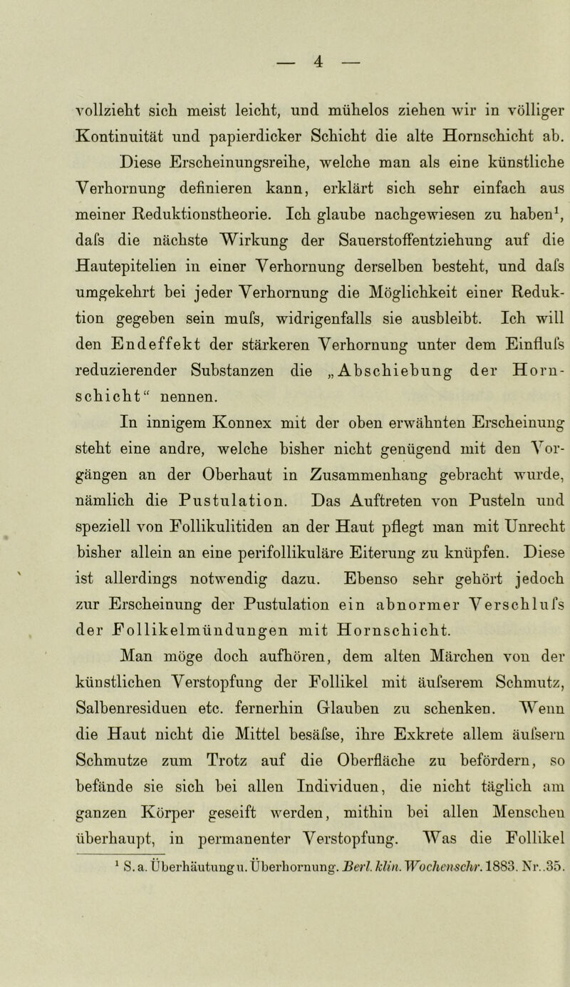 vollzieht sich meist leicht, und mühelos ziehen wir in völliger Kontinuität und papierdicker Schicht die alte Hornschicht ah. Diese Erscheinungsreihe, welche man als eine künstliche Verhornung definieren kann, erklärt sich sehr einfach aus meiner Keduktionstheorie. Ich glaube nachgewiesen zu habend dafs die nächste Wirkung der Sauerstoffentziehung auf die Hautepitelien in einer Verhornung derselben besteht, und dafs umgekehrt hei jeder Verhornung die Möglichkeit einer Reduk- tion gegeben sein mufs, widrigenfalls sie ausbleibt. Ich will den Endeffekt der stärkeren Verhornung unter dem Einflufs reduzierender Substanzen die „Abschiebung der Horn- schicht“ nennen. In innigem Konnex mit der oben erwähnten Erscheinung steht eine andre, welche bisher nicht genügend mit den Vor- gängen an der Oberhaut in Zusammenhang gebracht wurde, nämlich die Pustulation. Das Auftreten von Pusteln und speziell von Follikulitiden an der Haut pflegt man mit Unrecht bisher allein an eine perifollikuläre Eiterung zu knüpfen. Diese ist allerdings notwendig dazu. Ebenso sehr gehört jedoch zur Erscheinung der Pustulation ein abnormer Verschlufs der Eollikelmündungen mit Hornschicht. Man möge doch aufhören, dem alten Märchen von der künstlichen Verstopfung der Follikel mit äufserem Schmutz, Salbenresiduen etc. fernerhin Glauben zu schenken. Wenn die Haut nicht die Mittel besäfse, ihre Exkrete allem äufsern Schmutze zum Trotz auf die Oberfläche zu befördern, so befände sie sich bei allen Individuen, die nicht täglich am ganzen Körper geseift werden, mithin bei allen Menschen überhaupt, in permanenter Verstopfung. Was die Follikel ^ S. a. Überhäutimgii.Überhornung. Berl. klin. Woclienschr. 1883. Nr..35.