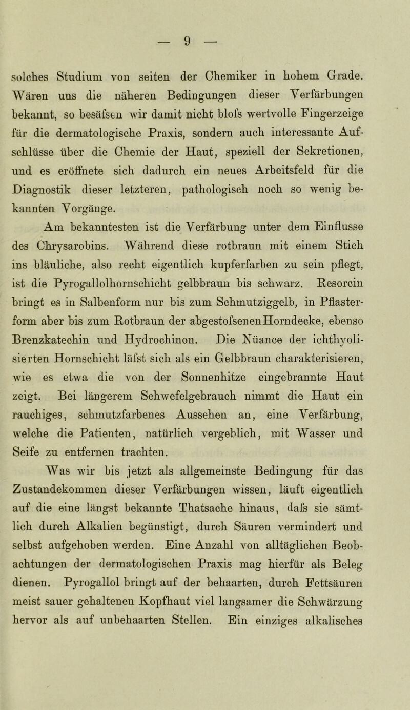 solches Studium von seiten der Chemiker in hohem Grade. AVären uns die näheren Bedingungen dieser Verfärbungen bekannt, so besäfsen wir damit nicht blofs wertvolle Fingerzeige für die dermatologische Praxis, sondern auch interessante Auf- schlüsse über die Chemie der Haut, speziell der Sekretionen, und es eröffnete sich dadurch ein neues Arbeitsfeld für die Diagnostik dieser letzteren, pathologisch noch so wenig be- kannten Vorgänge. Am bekanntesten ist die Verfärbung unter dem Einflüsse des Chiysarobins. Während diese rotbraun mit einem Stich ins bläuliche, also recht eigentlich kupferfarben zu sein pflegt, ist die Pyi’ogallolhornschicht gelbbraun bis schwarz. Eesorcin bringt es in Salbenform nur bis zum Schmutziggelb, in Pflaster- form aber bis zum Rotbraun der abgestofsenenHorndecke, ebenso Brenzkatechin und Hydrochinon. Die Nüance der ichthyoli- sierten Hornschicht läfst sich als ein Gelbbraun charakterisieren, wie es etwa die von der Sonnenhitze eingebrannte Haut zeigt. Bei längerem Schwefelgebrauch nimmt die Haut ein rauchiges, schmutzfarbenes Aussehen an, eine Verfärbung, welche die Patienten, natürlich vergeblich, mit Wasser und Seife zu entfernen trachten. Was wir bis jetzt als allgemeinste Bedingung für das Zustandekommen dieser Verfärbungen wissen, läuft eigentlich auf die eine längst bekannte Thatsache hinaus, dafs sie sämt- lich durch Alkalien begünstigt, durch Säuren vermindert und selbst aufgehoben werden. Eine Anzahl von alltäglichen Beob- achtungen der dermatologischen Praxis mag hierfür als Beleg dienen. Pyrogallol bringt auf der behaarten, durch Fettsäuren meist sauer gehaltenen Kopfhaut viel langsamer die Schwärzung hervor als auf unbehaarten Stellen. Ein einziges alkalisches
