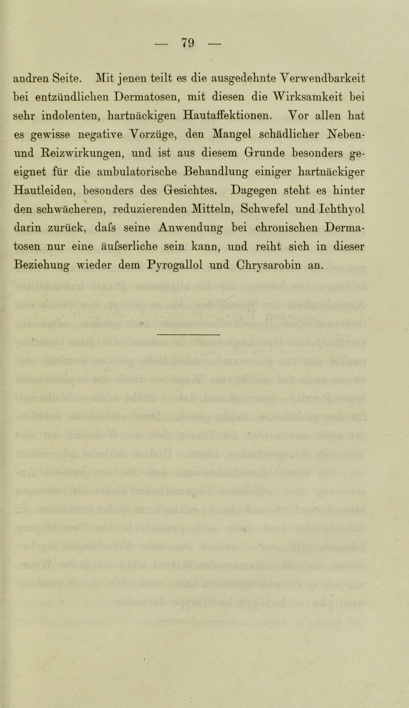 andi’en Seite. Mit jenen teilt es die ausgedehnte Verwendbarkeit bei entzündlichen Dermatosen, mit diesen die Wirksamkeit bei sehr indolenten, bartuäckigen Hantaiffektionen. Vor allen bat es gewisse negative Vorzüge, den Mangel schädlicher Meben- und Reizwirkungen, und ist aus diesem Grunde besonders ge- eignet für die ambulatorische Behandlung einiger hartnäckiger Hantleideu, besonders des Gesiebtes. Dagegen steht es hinter den schwächeren, reduzierenden Mitteln, Schwefel und Ichthyol darin zurück, dafs seine Anwendung bei chronischen Derma- tosen nur eine äufserliche sein kann, und reiht sich in dieser